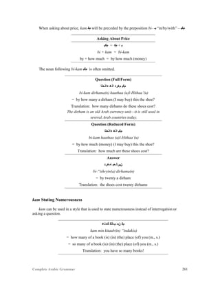 Complete Arabic Grammar 261
When asking about price, kam ‫ﻢﻛ‬ will be preceded by the preposition bi- -‫ﺒ‬ “in/by/with” – ‫ﻡﻜﺒ‬
Asking About Price
‫ﻡﻜﺑ‬ = ‫ﻡﻜ‬ + ‫ﺑ‬
bi + kam = bi-kam
by + how much = by how much (money)
The noun following bi-kam ‫ﻡﻜﺒ‬ is often omitted.
Question (Full Form)
‫ﺀﺍﺫﺣﻠﺍ‬ ‫ﺍﺫﻫ‬ ‫ﻡﻫﺭﺪ‬ ‫ﻡﻜﺒ‬
bi-kam dirhama(n) haathaa (a)l-Hithaa’(u)
= by how many a dirham (I may buy) this the shoe?
Translation: how many dirhams do these shoes cost?
The dirham is an old Arab currency unit—it is still used in
several Arab countries today.
Question (Reduced Form)
‫ﺀﺍﺫﺣﻠﺍ‬ ‫ﺍﺫﻫ‬ ‫ﻡﻜﺒ‬
bi-kam haathaa (a)l-Hithaa’(u)
= by how much (money) (I may buy) this the shoe?
Translation: how much are these shoes cost?
Answer
‫ﺎﻣﻫﺭﺪ‬ ‫ﻥﻴﺭﺸﻌﺑ‬
bi-“ishryin(a) dirhama(n)
= by twenty a dirham
Translation: the shoes cost twenty dirhams
kam Stating Numerousness
kam can be used in a style that is used to state numerousness instead of interrogation or
asking a question.
‫ﻚﺪﻧﻋ‬ ‫ﺐﺎﺘﻜ‬ ‫ﻥﻣ‬ ‫ﻡﻜ‬
kam min kitaab(in) “indak(a)
= how many of a book (is) (in) (the) place (of) you (m., s.)
= so many of a book (is) (in) (the) place (of) you (m., s.)
Translation: you have so many books!
 