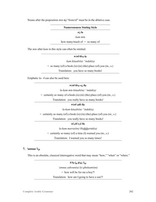 Complete Arabic Grammar 262
Nouns after the preposition min ‫ﻥﻣ‬ “from/of” must be in the ablative case.
Numerousness Stating Style
‫ﻥﻤ‬ ‫ﻡﻜ‬
kam min
how many/much of = so many of
The min after kam in this style can often be omitted.
‫ﻚﺪﻧﻋ‬ ‫ﺐﺎﺘﻜ‬ ‫ﻡﻜ‬
kam kitaab(in) “indak(a)
= so many (of) a book (is) (in) (the) place (of) you (m., s.)
Translation: you have so many books!
Emphatic la- -‫ﻠ‬ can also be used here.
‫ﻚﺪﻧﻋ‬ ‫ﺐﺎﺘﻜ‬ ‫ﻥﻣ‬ ‫ﻡﻜﻠ‬
la-kam min kitaab(in) “indak(a)
= certainly so many of a book (is) (in) (the) place (of) you (m., s.)
Translation: you really have so many books!
‫ﻚﺪﻧﻋ‬ ‫ﺎﺘﻜﺐ‬ ‫ﻡﻜﻠ‬
la-kam kitaab(in) “indak(a)
= certainly so many (of) a book (is) (in) (the) place (of) you (m., s.)
Translation: you really have so many books!
‫ﻚﺘﺭﺫﺣ‬ ‫ﺓﺮﻣ‬ ‫ﻡﻜﻠ‬
la-kam marra(tin) Haththartuk(a)
= certainly so many (of) a time (I) warned you (m., s.)
Translation: I warned you so many times!
7. ‘annaa ‫ﻰﻧﺃ‬
This is an obsolete, classical interrogative word that may mean “how,” “when” or “where.”
‫ﻡﻼﻏ‬ ‫ﻲﻠ‬ ‫ﻥﻮﻜﻴ‬ ‫ﻰﻧﺃ‬
‘annaa yakwun(u) lyi ghulaam(un)
= how will be for me a boy?!
Translation: how am I going to have a son?!
 