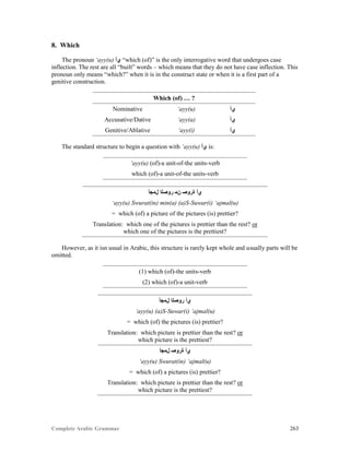 Complete Arabic Grammar 263
8. Which
The pronoun ‘ayy(u) ‫ﻱﺃ‬ “which (of)” is the only interrogative word that undergoes case
inflection. The rest are all “built” words – which means that they do not have case inflection. This
pronoun only means “which?” when it is in the construct state or when it is a first part of a
genitive construction.
Which (of) … ?
Nominative ‘ayy(u) ‫ﻱﺃ‬
Accusative/Dative ‘ayy(a) ‫ﻱﺃ‬
Genitive/Ablative ‘ayy(i) ‫ﻱﺃ‬
The standard structure to begin a question with ‘ayy(u) ‫ﻱﺃ‬ is:
‘ayy(u) (of)-a unit-of-the units-verb
which (of)-a unit-of-the units-verb
‫ﻞﻤﺟﺃ‬ ‫ﺭﻮﺼﻠﺍ‬ ‫ﻥﻣ‬ ‫ﺓﺮﻮﺼ‬ ‫ﻱﺃ‬
‘ayy(u) Swurat(in) min(a) (a)S-Suwar(i) ‘ajmal(u)
= which (of) a picture of the pictures (is) prettier?
Translation: which one of the pictures is prettier than the rest? or
which one of the pictures is the prettiest?
However, as it isn usual in Arabic, this structure is rarely kept whole and usually parts will be
omitted.
(1) which (of)-the units-verb
(2) which (of)-a unit-verb
‫ﻞﻤﺟﺃ‬ ‫ﺭﻮﺼﻠﺍ‬ ‫ﻱﺃ‬
‘ayy(u) (a)S-Suwar(i) ‘ajmal(u)
= which (of) the pictures (is) prettier?
Translation: which picture is prettier than the rest? or
which picture is the prettiest?
‫ﻞﻤﺟﺃ‬ ‫ﺓﺭﻮﺼ‬ ‫ﻱﺃ‬
‘ayy(u) Swurat(in) ‘ajmal(u)
= which (of) a pictures (is) prettier?
Translation: which picture is prettier than the rest? or
which picture is the prettiest?
 