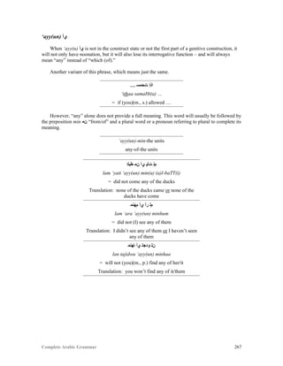 Complete Arabic Grammar 267
‘ayy(un) ‫ﻱﺃ‬
When ‘ayy(u) ‫ﻱﺃ‬ is not in the construct state or not the first part of a genitive construction, it
will not only have noonation, but it will also lose its interrogative function – and will always
mean “any” instead of “which (of).”
Another variant of this phrase, which means just the same.
… ‫ﺖﺤﻤﺴ‬ ‫ﺍﺬﺇ‬
‘ithaa samaHt(a) …
= if (you)(m., s.) allowed …
However, “any” alone does not provide a full meaning. This word will usually be followed by
the preposition min ‫ﻥﻤ‬ “from/of” and a plural word or a pronoun referring to plural to complete its
meaning.
‘ayy(un)-min-the units
any-of-the units
‫ﻁﺑﻠﺍ‬ ‫ﻥﻤ‬ ‫ﻱﺃ‬ ‫ﺕﺄﻴ‬ ‫ﻢﻠ‬
lam ‘yati ‘ayy(un) min(a) (a)l-baTT(i)
= did not come any of the ducks
Translation: none of the ducks came or none of the
ducks have come
‫ﻢﻬﻧﻤ‬ ‫ﻱﺃ‬ ‫ﺭﺃ‬ ‫ﻢﻠ‬
lam ‘ara ‘ayy(un) minhum
= did not (I) see any of them
Translation: I didn’t see any of them or I haven’t seen
any of them
‫ﺎﻬﻧﻤ‬ ‫ﻱﺃ‬ ‫ﻮﺪﺠﺘ‬ ‫ﻥﻠ‬
lan tajidwu ‘ayy(un) minhaa
= will not (you)(m., p.) find any of her/it
Translation: you won’t find any of it/them
 