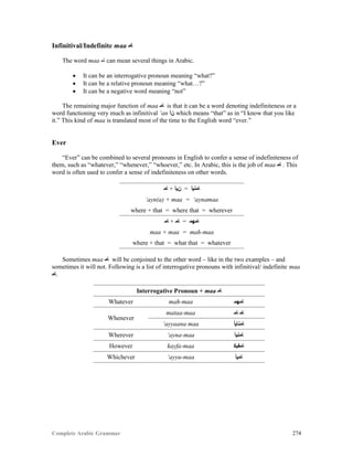 Complete Arabic Grammar 274
Infinitival/Indefinite maa ‫ﺎﻣ‬
The word maa ‫ﺎﻣ‬ can mean several things in Arabic.
 It can be an interrogative pronoun meaning “what?”
 It can be a relative pronoun meaning “what…?”
 It can be a negative word meaning “not”
The remaining major function of maa ‫ﺎﻣ‬ is that it can be a word denoting indefiniteness or a
word functioning very much as infinitival ‘an ‫ﻦﺃ‬ which means “that” as in “I know that you like
it.” This kind of maa is translated most of the time to the English word “ever.”
Ever
“Ever” can be combined to several pronouns in English to confer a sense of indefiniteness of
them, such as “whatever,” “whenever,” “whoever,” etc. In Arabic, this is the job of maa ‫ﺎﻣ‬ . This
word is often used to confer a sense of indefiniteness on other words.
‫ﺎﻤ‬ + ‫ﻥﻴﺃ‬ = ‫ﺎﻤﻧﻴﺃ‬
‘ayn(a) + maa = ‘aynamaa
where + that = where that = wherever
‫ﺎﻤ‬ + ‫ﺎﻣ‬ = ‫ﺎﻣﻬﻣ‬
maa + maa = mah-maa
where + that = what that = whatever
Sometimes maa ‫ﺎﻣ‬ will be conjoined to the other word – like in the two examples – and
sometimes it will not. Following is a list of interrogative pronouns with infinitival/ indefinite maa
‫.ﺎﻣ‬
Interrogative Pronoun + maa ‫ﺎﻣ‬
Whatever mah-maa ‫ﺎﻣﻬﻣ‬
Whenever
mataa-maa ‫ﺎﻣ‬ ‫ﺎﻣ‬
‘ayyaana maa ‫ﺎﻣﻧﺎﻴﺃ‬
Wherever ‘ayna-maa ‫ﺎﻤﻧﻴﺃ‬
However kayfa-maa ‫ﺎﻤﻔﻴﻜ‬
Whichever ‘ayyu-maa ‫ﺎﻣﻴﺃ‬
 