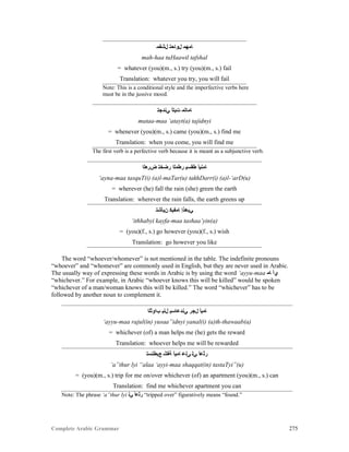 Complete Arabic Grammar 275
‫ﻞﺷﻔﻣ‬ ‫ﻝﻮﺎﺣﺘ‬ ‫ﺎﻤﻬﻣ‬
mah-haa tuHaawil tafshal
= whatever (you)(m., s.) try (you)(m., s.) fail
Translation: whatever you try, you will fail
Note: This is a conditional style and the imperfective verbs here
must be in the jussive mood.
‫ﻲﻧﺪﺠﺘ‬ ‫ﺕﻴﺘﺃ‬ ‫ﺎﻤﺎﺘﻤ‬
mataa-maa ‘atayt(a) tajidnyi
= whenever (you)(m., s.) came (you)(m., s.) find me
Translation: when you come, you will find me
The first verb is a perfective verb because it is meant as a subjunctive verb.
‫ﺾﺭﻌﻠﺍ‬ ‫ﺮﻀﺧﺘ‬ ‫ﺭﻄﻤﻠﺍ‬ ‫ﻂﻘﺴﻴ‬ ‫ﺎﻤﻧﻳﺃ‬
‘ayna-maa tasquT(i) (a)l-maTar(u) takhDarr(i) (a)l-‘arD(u)
= wherever (he) fall the rain (she) green the earth
Translation: wherever the rain falls, the earth greens up
‫ﻥﻴﺄﺸﺘ‬ ‫ﺎﻤﻔﻴﻛ‬ ‫ﻲﺑﻫﺫﺇ‬
‘ithhabyi kayfa-maa tashaa’yin(a)
= (you)(f., s.) go however (you)(f., s.) wish
Translation: go however you like
The word “whoever/whomever” is not mentioned in the table. The indefinite pronouns
“whoever” and “whomever” are commonly used in English, but they are never used in Arabic.
The usually way of expressing these words in Arabic is by using the word ‘ayyu-maa ‫ﺎﻤ‬ ‫ﻱﺃ‬
“whichever.” For example, in Arabic “whoever knows this will be killed” would be spoken
“whichever of a man/woman knows this will be killed.” The word “whichever” has to be
followed by another noun to complement it.
‫ﺐﺍﻮﺜﻠﺍ‬ ‫ﻞﻨﻳ‬ ‫ﻲﻨﺪﻋﺎﺴﻴ‬ ‫ﻞﺠﺮ‬ ‫ﺎﻤﻴﺃ‬
‘ayyu-maa rajul(in) yusaa”idnyi yanal(i) (a)th-thawaab(a)
= whichever (of) a man helps me (he) gets the reward
Translation: whoever helps me will be rewarded
‫ﻊﻴﻃﺘﺴﺘ‬ ‫ﺔﻘﺸ‬ ‫ﺎﻤﻴﺃ‬ ‫ﻰﻠﻋ‬ ‫ﻲﻠ‬ ‫ﺭﺜﻋﺃ‬
‘a”thur lyi “alaa ‘ayyi-maa shaqqat(in) tastaTyi”(u)
= (you)(m., s.) trip for me on/over whichever (of) an apartment (you)(m., s.) can
Translation: find me whichever apartment you can
Note: The phrase ‘a”thur lyi ‫ﻲﻠ‬ ‫ﺭﺜﻋﺃ‬ “tripped over” figuratively means “found.”
 