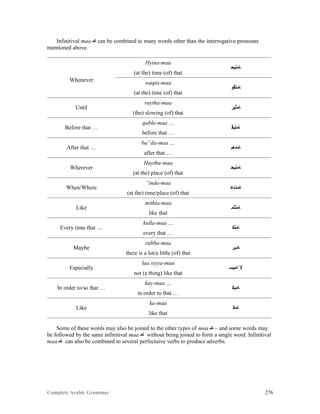 Complete Arabic Grammar 276
Infinitival maa ‫ﺎﻣ‬ can be combined to many words other than the interrogative pronouns
mentioned above.
Whenever
Hyina-maa
‫ﺎﻤﻧﻳﺣ‬
(at the) time (of) that
waqta-maa
‫ﺎﻣﺘﻗﻮ‬
(at the) time (of) that
Until
raytha-maa
‫ﺎﻤﺜﻴﺭ‬
(the) slowing (of) that
Before that …
qabla-maa …
‫ﺎﻤﻠﺑﻗ‬
before that …
After that …
ba”da-maa …
‫ﺎﻣﺪﻌﺑ‬
after that …
Wherever
Haythu-maa
‫ﺎﻤﺘﻴﺣ‬
(at the) place (of) that
When/Where
“inda-maa
‫ﺎﻣﺪﻧﻋ‬
(at the) time/place (of) that
Like
mithla-maa
‫ﺎﻤﻟﺜﻤ‬
like that
Every time that …
kulla-maa …
‫ﺎﻤﻠﻜ‬
every that …
Maybe
rubba-maa
‫ﺎﻤﺒﺮ‬
there is a lot/a little (of) that
Especially
laa siyya-maa
‫ﺎﻤﻴﺴ‬ ‫ﻻ‬
not (a thing) like that
In order to/so that …
kay-maa …
‫ﺎﻤﻴﻜ‬
in order to that …
Like
ka-maa
‫ﺎﻣﻜ‬
like that
Some of these words may also be joined to the other types of maa ‫ﺎﻤ‬ – and some words may
be followed by the same infinitival maa ‫ﺎﻣ‬ without being joined to form a single word. Infinitival
maa ‫ﺎﻣ‬ can also be combined to several perfectuive verbs to produce adverbs.
 
