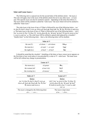 Complete Arabic Grammar 44
Solar and Lunar laam ‫ﻞ‬
The following rule is a special one for the second letter of the definite article – the laam ‫.ﻞ‬
This rule will apply only to the laam of the definite article but not to any other laam – or laam
alef. This specific laam can also be omitted in speech – depending on the letter that follows it.
The laam which will be omitted is called the “solar laam;” the laam which will not be omitted is
called the “lunar laam.”
The solar laam is the laam of any al- ‫ﻟﺃ‬ that is followed by one of the following letters – taa’
‫,ﺕ‬ thaa’‫,ﺚ‬ daal ‫,ﺩ‬ thaal ‫,ﺬ‬ seen ‫,ﺱ‬ sheen ‫,ﺵ‬ Saad ‫,ﺺ‬ Daad ‫,ﺽ‬ Taa’ ‫,ﻁ‬ Zaa’ ‫,ﻅ‬ laam ‫,ﻞ‬ and noon
‫.ﻥ‬ The lunar laam is the laam of any al- ‫ﻟﺃ‬ that is followed by one of the following letters – ‘alef ‫,ﺍ‬
baa’ ‫,ﺐ‬ jeem ‫,ﺕ‬ Haa’ ‫,ﺚ‬ khaa’ ‫,ﺥ‬ ‘ayn ‫,ﻉ‬ ghayn ‫,ﻍ‬ faa’ ‫,ﻒ‬ qaaf’ ‫,ﻕ‬ kaaf’ ‫,ﻚ‬ laam ‫,ﻞ‬ meem ‫,ﻢ‬ haa’
‫,ﻩ‬ waaw ‫,ﻮ‬ and yaa’ ‫.ﻱ‬ The solar laam will be omitted in speech and replaced by a shaddah
“double letter” on the following letter – that is, the following letter will be doubled.
Solar al- ‫ﻠﺍ‬
the sun (f.) al-shams = ash-shams ‫ﺱﻤﺸﻠﺍ‬
the man (m.) al-rajul = ar-rajul ‫ﻞﺠﺭﻠﺍ‬
the night (m.) al-layil = al-layil ‫ﻞﻳﻠﻠﺍ‬
It should be noted that the shaddah (doubling of the letter or heavy stress) never appears on
the first letter of any word unless it was preceded by a solar al- ‫ﻟﺃ‬ – solar laam. The lunar laam
will be left without any change in pronunciation.
Lunar al- ‫ﻠﺍ‬
the moon (m.) al-qamar ‫ﺮﻤﻘﻠﺍ‬
the woman (mf al-mar’a(t) ‫ﺓﺍﺭﻤﻠﺍ‬
the evening (m.) al-masaa’ ‫ﺀﺎﺴﻤﺍ‬
Solar al- ‫ﻠﺍ‬ Lunar al- ‫ﻠﺍ‬
Before
taa’ ‫,ﺕ‬ thaa’‫,ﺚ‬ daal ‫,ﺩ‬ thaal ‫,ﺬ‬ seen ‫,ﺱ‬
sheen ‫,ﺵ‬ Saad ‫,ﺺ‬ Daad ‫,ﺽ‬ Taa’ ‫,ﻁ‬ Zaa’
‫,ﻅ‬ laam ‫,ﻞ‬ and noon ‫ﻥ‬
Before
‘alef ‫,ﺍ‬ baa’ ‫,ﺐ‬ jeem ‫,ﺕ‬ Haa’ ‫,ﺚ‬ khaa’ ‫,ﺥ‬
‘ayn ‫,ﻉ‬ ghayn ‫,ﻍ‬ faa’ ‫,ﻒ‬ qaaf’ ‫,ﻕ‬ kaaf’
‫,ﻚ‬ laam ‫,ﻞ‬ meem ‫,ﻢ‬ haa’ ‫,ﻩ‬ waaw ‫,ﻮ‬ and
yaa’ ‫ﻱ‬
The laam is changed to the following letter
al-s… = as-s…
The laam is kept intact
al-m… = al-m…
 
