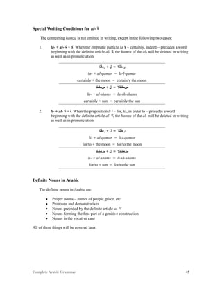 Complete Arabic Grammar 45
Special Writing Conditions for al- ‫ﻟﺃ‬
The connecting hamza is not omitted in writing, except in the following two cases:
1. la- + al- ‫ﻠﺍ‬ + ‫.ﻻ‬ When the emphatic particle la ‫ﻻ‬ – certainly, indeed – precedes a word
beginning with the definite article al- ‫,ﻠﺍ‬ the hamza of the al- will be deleted in writing
as well as in pronunciation.
‫ﺭﻤﻗﻠﺍ‬ + ‫ﻞ‬ = ‫ﺭﻤﻗﻠﻻ‬
la- + al-qamar = la-l-qamar
certainly + the moon = certainly the moon
‫ﺱﻤﺸﻠﺍ‬ + ‫ﻞ‬ = ‫ﺱﻤﺸﻠﻻ‬
la- + al-shams = la-sh-shams
certainly + sun = certainly the sun
2. li- + al- ‫ﻠﺍ‬ + ‫.ﻠ‬ When the preposition li ‫ﻠ‬ – for, to, in order to – precedes a word
beginning with the definite article al- ‫,ﻠﺍ‬ the hamza of the al- will be deleted in writing
as well as in pronunciation.
‫ﺭﻤﻗﻠﺍ‬ + ‫ﻞ‬ = ‫ﺭﻤﻗﻠﻻ‬
li- + al-qamar = li-l-qamar
for/to + the moon = for/to the moon
‫ﺱﻤﺸﻠﺍ‬ + ‫ﻞ‬ = ‫ﺱﻤﺸﻠﻻ‬
li- + al-shams = li-sh-shams
for/to + sun = for/to the sun
Definite Nouns in Arabic
The definite nouns in Arabic are:
 Proper nouns – names of people, place, etc.
 Pronouns and demonstratives
 Nouns preceded by the definite article al- ‫ﻠﺍ‬
 Nouns forming the first part of a genitive construction
 Nouns in the vocative case
All of these things will be covered later.
 