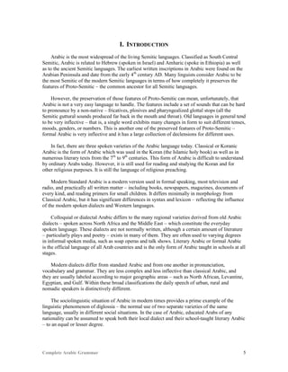 Complete Arabic Grammar 5
I. INTRODUCTION
Arabic is the most widespread of the living Semitic languages. Classified as South Central
Semitic, Arabic is related to Hebrew (spoken in Israel) and Amharic (spoke in Ethiopia) as well
as to the ancient Semitic languages. The earliest written inscriptions in Arabic were found on the
Arabian Peninsula and date from the early 4th
century AD. Many linguists consider Arabic to be
the most Semitic of the modern Semitic languages in terms of how completely it preserves the
features of Proto-Semitic – the common ancestor for all Semitic languages.
However, the preservation of those features of Proto-Semitic can mean, unfortunately, that
Arabic is not a very easy language to handle. The features include a set of sounds that can be hard
to pronounce by a non-native – fricatives, plosives and pharyngealized glottal stops (all the
Semitic guttural sounds produced far back in the mouth and throat). Old languages in general tend
to be very inflective – that is, a single word exhibits many changes in form to suit different tenses,
moods, genders, or numbers. This is another one of the preserved features of Proto-Semitic –
formal Arabic is very inflective and it has a large collection of declensions for different uses.
In fact, there are three spoken varieties of the Arabic language today. Classical or Koranic
Arabic is the form of Arabic which was used in the Koran (the Islamic holy book) as well as in
numerous literary texts from the 7th
to 9th
centuries. This form of Arabic is difficult to understand
by ordinary Arabs today. However, it is still used for reading and studying the Koran and for
other religious purposes. It is still the language of religious preaching.
Modern Standard Arabic is a modern version used in formal speaking, most television and
radio, and practically all written matter – including books, newspapers, magazines, documents of
every kind, and reading primers for small children. It differs minimally in morphology from
Classical Arabic, but it has significant differences in syntax and lexicon – reflecting the influence
of the modern spoken dialects and Western languages.
Colloquial or dialectal Arabic differs to the many regional varieties derived from old Arabic
dialects – spoken across North Africa and the Middle East – which constitute the everyday
spoken language. These dialects are not normally written, although a certain amount of literature
– particularly plays and poetry – exists in many of them. They are often used to varying degrees
in informal spoken media, such as soap operas and talk shows. Literary Arabic or formal Arabic
is the official language of all Arab countries and is the only form of Arabic taught in schools at all
stages.
Modern dialects differ from standard Arabic and from one another in pronunciation,
vocabulary and grammar. They are less complex and less inflective than classical Arabic, and
they are usually labeled according to major geographic areas – such as North African, Levantine,
Egyptian, and Gulf. Within these broad classifications the daily speech of urban, rural and
nomadic speakers is distinctively different.
The sociolinguistic situation of Arabic in modern times provides a prime example of the
linguistic phenomenon of diglossia – the normal use of two separate varieties of the same
language, usually in different social situations. In the case of Arabic, educated Arabs of any
nationality can be assumed to speak both their local dialect and their school-taught literary Arabic
– to an equal or lesser degree.
 