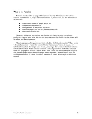 Complete Arabic Grammar 51
When to Use Nunation
Nunation must be added to every indefinite noun. The only definite nouns that will take
nunation are first names of people and some rare names of places, rivers, etc. The definite nouns
in Arabic are:
 Proper names – names of people, places, etc.
 Pronouns and demonstratives
 Nouns preceded by the definite article al- ‫ﻠﺍ‬
 Nouns forming the first part of a genitive construction
 Nouns in the vocative case
The noon ‫ﻥ‬ of the dual and mascular plural nouns will always be there, except in one
condition – when the noun is the first part of a genitive construction. In this case the noon ‫ﻥ‬ will
be deleted just like any nunation.
There is a category of irregular nouns that is called the “forbidden to nunation.” These nouns
will not take nunation – even if they were indefinite. Most names of places, rivers, etc., are
forbidden to nunation. Any proper name of non-Arabic origin that have more than three letters is
forbidden to nunation. Proper names of unknown Arabic origins include most of the names of
towns and geographical features – even in Arabia itself. This is why nunation happens only with
first names of people but not with other proper nouns, in general – because most of those are
forbidden to nunation. Of course, first names have to be of known Arabic origin in order to be
nunated.
 