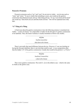 Complete Arabic Grammar 66
Possessive Pronouns
Possessive pronouns such as “my” and “your” do not exist in Arabic – nor do ones such as
“mine” and “yours.” To say in Arabic that something is yours, one would use the genitive
construction described previously and say “(the) thing (of) me.” To say “your book and his book”
one would say “(the) book (of) you and (the) book (of) him.” This will be explained more fully
later.
“A” Thing of a Thing
A final issue about the genitive construction is how the following sentence is translated into
Arabic – “a door of a house.” It is impossible in Arabic for the first part of a gentive construction
to be indefinite. Thus, this kind of sentence is usually translated as follows into Atrabic.
‫ﻞﺯﻧﻣ‬ ‫ﺐﺎﺑ‬
baab(u) manzil(in)
(the) door (of) a house
There is not really that much difference between the two. However, if one was insisting on
having the first part indefinite, there is one trick that could be used – to use a preposition other
than the hidden “of” of the genitive construction. Usually that would be the particle li- -‫ﻝ‬ “for/to.”
‫ﻞﺯﻧﻣﻟ‬ ‫ﺐﺎﺑ‬
baab(un) li-manzil(in)
a door (of) a house
This is not a genitive construction. The word li- -‫ﻝ‬ is in the ablative case – which is the same
in Arabic as the gentive case.
 
