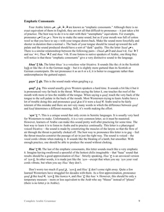 Complete Arabic Grammar 9
Emphatic Consonants
Four Arabic letters ‫ﺹ‬ , ‫ﺽ‬ , ‫ﻁ‬ , ‫ﻅ‬ are known as “emphatic consonants.” Although there is no
exact equivalent of them in English, they are not all that difficult to pronounce – it just takes a bit
of practice. The best way to do it is to start with their “unemphatic” equivalents. For example,
pronounce ‫ﺹ‬ S as ‫ﺱ‬ s. Now try to make the same sound, but as if your mouth was full of cotton
wool so that you have to say s with your tongue drawn back. Make the sound more forcefully and
shorter in duration than a normal s. The back of your tongue should be raised up toward the soft
palate and the sound produced should have a sort of “dark” quality. This the letter Saad ‫ﺹ‬ s.
There is a similar relationshiop between the following pairs—Daad ‫ﺽ‬ D and daad ‫ﺩ‬ d; Taa’ ‫ﻁ‬ T
and taa’ ‫ﺕ‬ t; Thaa’ ‫ﻅ‬ Z and thaa’ ‫ﺫ‬ th. If one listens to native speakers of Arabic, one thing they
will notice is that these “emphatic consonants” give a very distinctive sound to the language.
khaa’ ‫ﺥ‬ kh. The letter khaa’ is a voiceless velar fricative. It sounds like the ch in the Scottish
loch or like the ch in the German nacht – but it is slightly more guttural than its Scottish or
German counterparts. Do not pronounce it as an h or a k; it is better to exaggerate rather than
underemphasize the guttural aspect.
gayn’ ‫ﻍ‬ gh. This is the sound made when gargling a g.
qaaf’ ‫ﻕ‬ q. This sound usually gives Western speakers a hard time. It sounds a bit like k but it
is pronounced very far back in the throat. When saying the letter k, one touches the roof of the
mouth with more or less the middle of the tongue. When saying a qaaf, touch the very back of the
tongue to the soft palate in the back of the mouth. Most Westerners trying to learn Arabic have a
lot of trouble doing this and pronounce qaaf ‫ﻕ‬ as if it were a kaaf ‫.ﻚ‬ Arabs tend to be fairly
tolerant of this mistake and there are not very many words in which the difference between qaaf
and kaaf determines a different meaning. Still, it’s worth making the effort.
‘ayn’ ‫ﻉ‬ “. This is a unique sound that only exists in Semitic languages. It is usually very hard
for Westerners to make. Unfortunately, it is a very common letter, so it must be mastered.
However, learners of Arabic can make this sound pretty well after practicing for some time. The
best way to learn it is to listen to Arabs and to practice continually. This letter is a pharyngeal
voiced fricative – the sound is made by constricting the muscles of the larynx so that the flow of
air through the throat is partially choked off. The best way to pronounce this letter is to gag – feel
the throat muscles constrict the passage of air in just the right way. The sound is voiced – the
vocal cords vibrate when making it. It sounds like the bleating of a lamb, but smoother. With
enough practice, one should be able to produce the sound without choking.
Haa’ ‫ﺡ‬ H. The last of the emphatic consonants, this letter sounds much like a very emphatic
h. Imagine having swallowed a spoonful of the hottest chilis imaginable – that “haaa” sound that
results should be a good approximation of Haa’. Strictly speaking, Haa’ ‫ﺡ‬ is an unvoiced version
of ‘ayn ‫.ﻉ‬ In other words, it is made just like the ‘ayn—except that when you say ‘ayn your voal
cords vibrate, but when you say Haa’ they don’t.
Don’t worry too much if qaaf ‫ﻕ‬ , ‘ayn ‫ﻉ‬ and Haa’ ‫ﺡ‬ don’t come right away. Quite a few
learned Westerners have struggled for decades with them. As a first approximation, pronounce
qaaf ‫ﻕ‬ like kaaf ‫,ﻚ‬ ‘ayn ‫ﻉ‬ like hamza ‫,ﺀ‬ and Haa’ ‫ﺡ‬ like haa’ ‫.ﻩ‬ However, this should be only a
temporary measure – more or less equivalent to the Arab who say “blease” instead of “please”
(there is no letter p in Arabic).
 