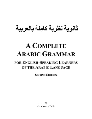 ‫ﺜﺎﻨﻮﻴ‬‫ﺔ‬‫ﻨﻈﺭﻴ‬‫ﺔ‬‫ﻜﺎﻤﻠ‬‫ﺔ‬‫ﺒﺎﻠﻌﺭﺒﻴ‬‫ﺔ‬
A COMPLETE
ARABIC GRAMMAR
FOR ENGLISH-SPEAKING LEARNERS
OF THE ARABIC LANGUAGE
SECOND EDITION
by
JACK KULES, PH.D.
 