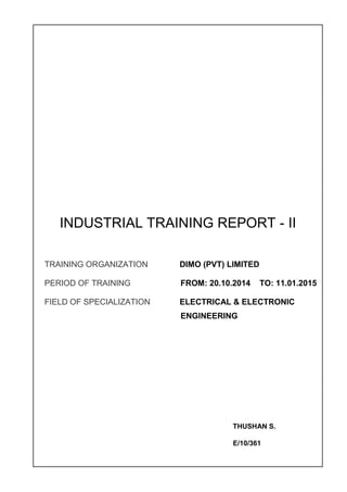 INDUSTRIAL TRAINING REPORT - II
TRAINING ORGANIZATION DIMO (PVT) LIMITED
PERIOD OF TRAINING FROM: 20.10.2014 TO: 11.01.2015
FIELD OF SPECIALIZATION ELECTRICAL & ELECTRONIC
ENGINEERING
THUSHAN S.
E/10/361
 