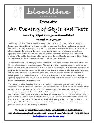 Presents:
An Evening of Style and Taste
Hosted by: Expert Tailor Jason Edward Blood
Valued at: $1,200.00
An Evening of Style & Taste is a social gathering unlike any other. You and 12 of your colleagues,
business associates and friends will have the ability to experience fine clothing and cuisine on a whole
new level. Your party is privileged to a two-hour private reception at Buffalo’s newest and most talked-
about restaurant, The Lodge. At the event, you can indulge in an array of refreshing cocktails and
appetizing hors d'oeuvres.You will also have the exclusive opportunity to sample over 100 different
swatches of the world’s finest fabrics while learning about the art of bespoke menswear by Expert Tailor
and noted image consultant Jason Edward Blood from Bloodline Handmade.
Jason Edward Blood is the Managing Partner and Expert Tailor behind Bloodline Handmade. He has over
35 years of experience in bespoke menswear. After pursuing highly successful careers in real estate and
finance all over the world, Jason came to Buffalo to start his own company. With Bloodline Handmade, he
combined his business knowledge with his keen eye for fashion to provide stylish, high-quality handmade
suits for every gentleman at an affordable price point. Jason has recently expanded his operations to
include professional, personal and corporate image consulting after a recent series of private keynote
speaking engagements with top CEO's in the financial industry and owners of some of New York State’s
hottest restaurants and entertainment spots.
The philosophy behind Bloodline Handmade is to deliver one-of-a-kind garments while providing
exceptional customer satisfaction and service. Jason’s consultations are direct, one-on-one meetings where
he takes the time to get to know his clients on an individual level. This interaction is key when
determining the type of suit that will be the best fit for a client’s dressing needs and lifestyle. In addition to
Bloodline Handmade’s flagship location at the Tony Walker Center, Jason and his staff will arrange for
personal visits to a client’s home or office to measure, fit and showcase fabric at the client’s convenience.
Each Bloodline Handmade suit is meticulously handcrafted with up to 40 hours of work and detail put in
to each piece. Bloodline Handmade takes pride in the fact that each garment is crafted locally and
produced entirely in the USA; nothing is outsourced.
For more information please visit: www.bloodlinehandmade.com
200 John James Audubon Pkwy Ste. 102 | Amherst New York, 14228 | 716.222.0190
info@bloodlinehandmade.com
 