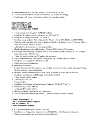  fair knowledge on NAS and SAN Storage Devices 3PAR, EVA 7000
 Troubleshoot server hardware and software issues and escalate accordingly
 Coordination with vendors for any issues that need vendor intervention
Nityo InfoTech Pvt.Ltd
Title:-System Engineer
April, 2013 to April, 2014
Client: symphonyteleca Pvt Ltd.
 Tickets management through ST SUMMIT Ehelpline
 Installation & configuration of windows servers 2003/2008/R2
 Installation & configuration of DC, DNS, DHCP.
 Installing and up gradation Active Directory for Windows Server 2003/2003R2 and 2008/2008R2
 Managing and maintaining File Servers, Domain Controllers, Exchange Servers, VMware ESX 4 ,
Share Scan servers, and Print Servers
 Administration & maintenance of Exchange database
 Handle administration and troubleshooting of Outlook 2003 , Outlook Web Access
 Creating/deleting/modifying AD objects such as users, groups (security), contacts etc. in AD using UI
and command line with batch file
 Taking AD and Server backup (NTbackup), backup/restore
 Server health monitoring, Performance Tuning, event logs , auditing directory service
 Installation and Configuration File Server, DFS
 Mail box creation and delectation
 Host mailbox databases
 Perform Domain Controller diagnosis and checking of any errors and warning messages DcDiag,
NetDiag techniques for troubleshooting.
 Designed, planned and implemented Group Policy, delegation strategies and OU structure.
 Installation, configuration and Managing Exchange Server 2010
 Taking manual mailbox backup.
 Allocating mail box size.
 Creating mailbox
 Installation, configuration and maintenance of Windows OS like XP/Vista/7/8
 Installation SQL Server 2008/R2
 configured IIS7 on Server Core
 Hosting and binding Web Sites in test environment.
 Make escalations to appropriate Customer IT teams or vendors whenever required.
Comnet Solution Pvt.Ltd
Title:-Technical Support Engineer
Feb, 2012 to Dec, 2012
Client: Syntel India Pvt Ltd.
 Call management through HP Service Desk Tool
 Installation and configuration windows server 2003/2008/R2 on development environment.
 Manage user, computer and group objects in Active Directory
 