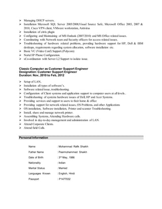  Managing DHCP servers.
 Installation Microsoft SQL Server 2005/2008,Visual Source Safe, Microsoft Office 2003, 2007 &
2010, Cisco VPN client, VMware workstation, Antivirus
 Installation of citrix plugin
 Configuring and Maintaining of MS Outlook (2007/2010) and MS Office related issues.
 Coordinating with Network team and Security officers for access related issues.
 Troubleshooting of hardware related problems, providing hardware support for HP, Dell & IBM
desktops, requirements regarding system allocation, software installation etc.
 Basic VC (Video Conf) Support.(Polycom)
 Nortel IP Phone Configuration.
 sCo-ordination with Server L2 Support to isolate issue.
Classic Computer as Customer Support Engineer
Designation: Customer Support Engineer
Duration: Nov, 2010 to Feb, 2012
 Setup of LAN,
 Installation all types of software’s.
 Software related issue, troubleshooting.
 Configuration of Client systems and application support to computer users at all levels..
 Troubleshooting of systems hardware issues of Dell, HP and Acer Systems.
 Providing services and support to users to their home & office
 Providing support for network related issues, OS Problems, and other Applications
 OS installation, Software installation, Printer and scanner Troubleshooting.
 Install, share and manage network printer.
 Assembling Systems, Attending Hardware calls.
 Involved in day-to-day management and administration of LAN.
 Attend Corporate Clients.
 Attend field Calls.
Personal Information
Name : Mohammad Rafik Shaikh
Father Name : Peermohammed Shaikh
Date of Birth : 3rd May, 1986
Nationality : Indian
Marital Status : Married
Languages Known : English, Hindi
Passport : P1477032
 