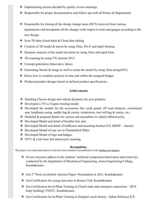  Implementing actions decided by quality review meetings.
 Responsible for proper documentation and follow ups with all Parties & Departments
 Responsible for closing all the design change notes (DCN) received from various
departments and incorporate all the changes with respect to tools and gauges according to the
new design.
 Scan 3D data (cloud data) & Cloud data editing
 Creation of 3D model & layout by using Alias, Pro-E and rapid forming.
 Dynamic analysis of the model deviation by using Alias and rapid form.
 3D scanning by using VX element 2012.
 Concept generation (Innovative ideas).
 Generating Sketch & image as well to create the model by using Alias design2012.
 Know how to complete projects in time and within the assigned budget.
 Produced product designs based on defined product specifications.
Achievements
 Handling Chassis design and vehicle dynamics for new products.
 Developed a 535 cc Engine mockup model.
 Developed the models for the accessories like crash guard, off road silencers, customized
seat, headlamp casing, saddle bag & carrier, windscreen, tool roll bag & carrier, etc.,
 Modeled & prepared details for various sub-assemblies in vehicle (Motorcycle).
 Developed Model and detail of breather box unit.
 Developed Model and detail of trafficator and mounting bracket (US ARMY – classic).
 Developed Model of rear rest in Thunderbird 500cc.
 Developed Model of logo and badges.
 NT51 & Cafe raser full motorcycle scanning.
Recognition:
My project was telecasted almost in all television channels and published in the leading newspapers.
 Given a keynote address in the students’ technical symposium (Innovation and creativity)
conducted by the department of Mechanical Engineering, Arasu Engineering College,
Kumbakonam.
 Got 2nd
Prize on (hybrid vehicles) Paper- Presentation at AEC, Kumbakonam.
 Got Certification for young innovator in Rotary Club, Kumbakonam.
 Got Certification for In-Plant Training in (Tamil nadu state transport corporation – BUS
body building) TNSTC, Kumbakonam.
 Got Certification for In-Plant Training in (Integral coach factory –Indian Railway) ICF,
 