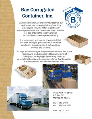 Bay Corrugated
Container, Inc.
Established in 1964, we are committed to train our
employees in the packaging industry’s evolving
technologies. This, in addition to continually
investing in state-of-the-art machinery, helps us realize
our goal of being the region’s premier
supplier of custom corrugated packaging.
It is our mission to create an environment that
will allow employee growth and total customer
satisfaction through excellent, safe and legal
products and systems.
Our large manufacturing facility provides us with the floor space
necessary to produce an incredibly diverse array of
corrugated packaging products using the most
up-to-date technology and computer systems. Bay Corrugated
is a family owned and operated certified MBE.
1655 West 7th Street
P.O. Box 667
Monroe, MI 48161
(734) 243-5400
Fax (734) 243-2499
www.baycorr.com
 