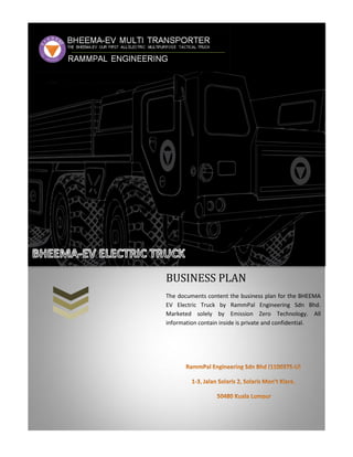 BUSINESS PLAN
The documents content the business plan for the BHEEMA
EV Electric Truck by RammPal Engineering Sdn Bhd.
Marketed solely by Emission Zero Technology. All
information contain inside is private and confidential.
 