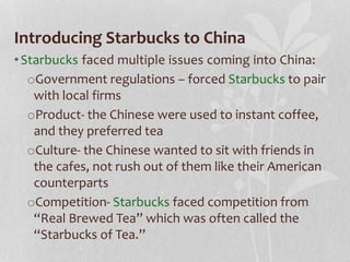 Introducing Starbucks to China
•Starbucks faced multiple issues coming into China:
oGovernment regulations – forced Starbucks to pair
with local firms
oProduct- the Chinese were used to instant coffee,
and they preferred tea
oCulture- the Chinese wanted to sit with friends in
the cafes, not rush out of them like their American
counterparts
oCompetition- Starbucks faced competition from
“Real Brewed Tea” which was often called the
“Starbucks of Tea.”
 