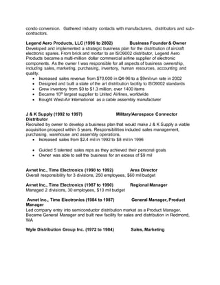 condo conversion. Gathered industry contacts with manufacturers, distributors and sub-
contractors.
Legend Aero Products, LLC (1996 to 2002) Business Founder & Owner
Developed and implemented a strategic business plan for the distribution of aircraft
electronic spares. From brick and mortar to an ISO9002 distributor, Legend Aero
Products became a multi-million dollar commercial airline supplier of electronic
components. As the owner I was responsible for all aspects of business ownership,
including sales, marketing, purchasing, inventory, human resources, accounting and
quality.
 Increased sales revenue from $70,000 in Q4-96 to a $9mil run rate in 2002
 Designed and built a state of the art distribution facility to ISO9002 standards
 Grew inventory from $0 to $1.3 million, over 1400 items
 Became 10th largest supplier to United Airlines, worldwide
 Bought West-Air International as a cable assembly manufacturer
J & K Supply (1992 to 1997) Military/Aerospace Connector
Distributor
Recruited by owner to develop a business plan that would make J & K Supply a viable
acquisition prospect within 5 years. Responsibilities included sales management,
purchasing, warehouse and assembly operations.
 Increased sales from $2.4 mil in 1992 to $8 mil in 1996
 Guided 5 talented sales reps as they achieved their personal goals
 Owner was able to sell the business for an excess of $9 mil
Avnet Inc., Time Electronics (1990 to 1992) Area Director
Overall responsibility for 3 divisions, 250 employees, $60 mil budget
Avnet Inc., Time Electronics (1987 to 1990) Regional Manager
Managed 2 divisions, 30 employees, $10 mil budget
Avnet Inc., Time Electronics (1984 to 1987) General Manager, Product
Manager
Led company entry into semiconductor distribution market as a Product Manager.
Became General Manager and built new facility for sales and distribution in Redmond,
WA
Wyle Distribution Group Inc. (1972 to 1984) Sales, Marketing
 