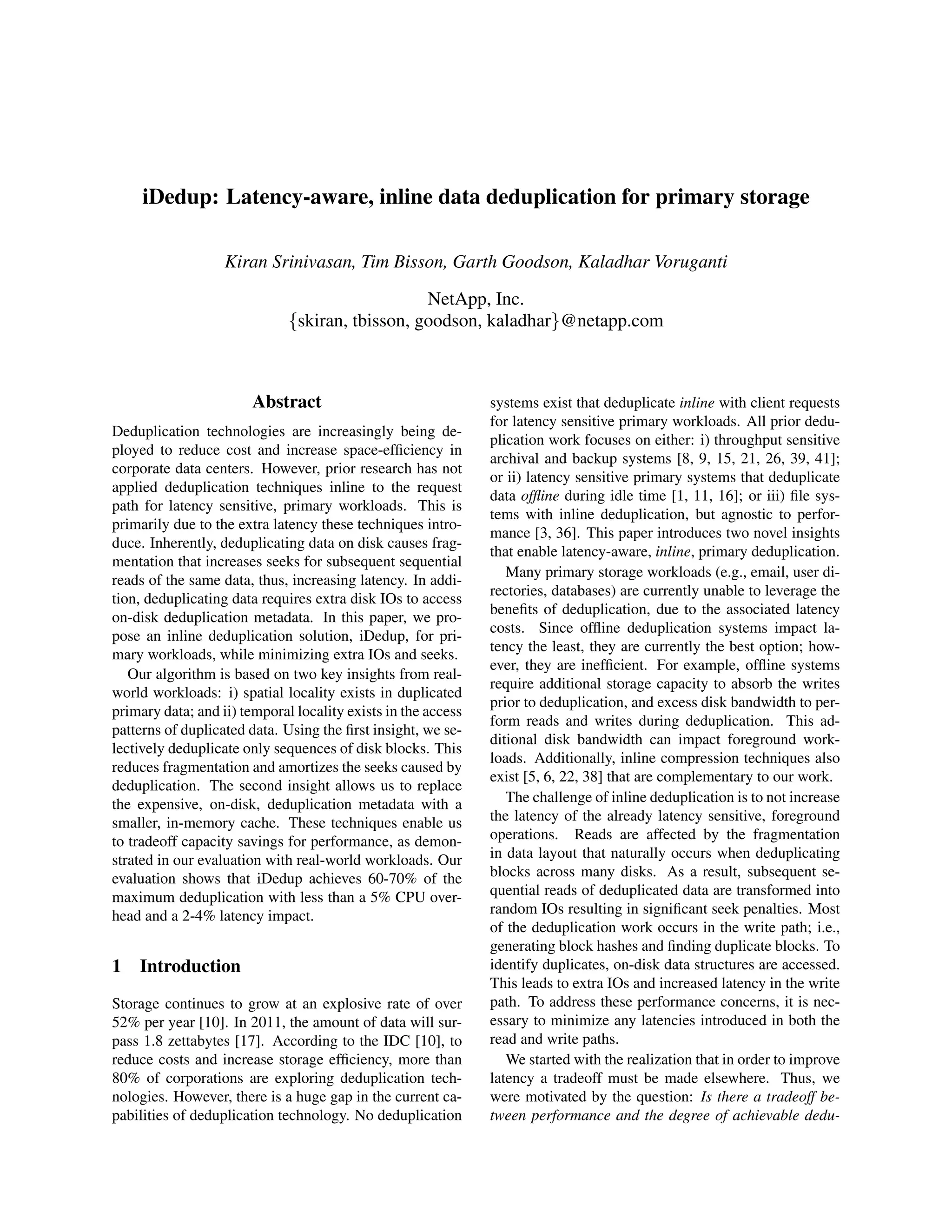 iDedup: Latency-aware, inline data deduplication for primary storage
Kiran Srinivasan, Tim Bisson, Garth Goodson, Kaladhar Voruganti
NetApp, Inc.
{skiran, tbisson, goodson, kaladhar}@netapp.com
Abstract
Deduplication technologies are increasingly being de-
ployed to reduce cost and increase space-efﬁciency in
corporate data centers. However, prior research has not
applied deduplication techniques inline to the request
path for latency sensitive, primary workloads. This is
primarily due to the extra latency these techniques intro-
duce. Inherently, deduplicating data on disk causes frag-
mentation that increases seeks for subsequent sequential
reads of the same data, thus, increasing latency. In addi-
tion, deduplicating data requires extra disk IOs to access
on-disk deduplication metadata. In this paper, we pro-
pose an inline deduplication solution, iDedup, for pri-
mary workloads, while minimizing extra IOs and seeks.
Our algorithm is based on two key insights from real-
world workloads: i) spatial locality exists in duplicated
primary data; and ii) temporal locality exists in the access
patterns of duplicated data. Using the ﬁrst insight, we se-
lectively deduplicate only sequences of disk blocks. This
reduces fragmentation and amortizes the seeks caused by
deduplication. The second insight allows us to replace
the expensive, on-disk, deduplication metadata with a
smaller, in-memory cache. These techniques enable us
to tradeoff capacity savings for performance, as demon-
strated in our evaluation with real-world workloads. Our
evaluation shows that iDedup achieves 60-70% of the
maximum deduplication with less than a 5% CPU over-
head and a 2-4% latency impact.
1 Introduction
Storage continues to grow at an explosive rate of over
52% per year [10]. In 2011, the amount of data will sur-
pass 1.8 zettabytes [17]. According to the IDC [10], to
reduce costs and increase storage efﬁciency, more than
80% of corporations are exploring deduplication tech-
nologies. However, there is a huge gap in the current ca-
pabilities of deduplication technology. No deduplication
systems exist that deduplicate inline with client requests
for latency sensitive primary workloads. All prior dedu-
plication work focuses on either: i) throughput sensitive
archival and backup systems [8, 9, 15, 21, 26, 39, 41];
or ii) latency sensitive primary systems that deduplicate
data ofﬂine during idle time [1, 11, 16]; or iii) ﬁle sys-
tems with inline deduplication, but agnostic to perfor-
mance [3, 36]. This paper introduces two novel insights
that enable latency-aware, inline, primary deduplication.
Many primary storage workloads (e.g., email, user di-
rectories, databases) are currently unable to leverage the
beneﬁts of deduplication, due to the associated latency
costs. Since ofﬂine deduplication systems impact la-
tency the least, they are currently the best option; how-
ever, they are inefﬁcient. For example, ofﬂine systems
require additional storage capacity to absorb the writes
prior to deduplication, and excess disk bandwidth to per-
form reads and writes during deduplication. This ad-
ditional disk bandwidth can impact foreground work-
loads. Additionally, inline compression techniques also
exist [5, 6, 22, 38] that are complementary to our work.
The challenge of inline deduplication is to not increase
the latency of the already latency sensitive, foreground
operations. Reads are affected by the fragmentation
in data layout that naturally occurs when deduplicating
blocks across many disks. As a result, subsequent se-
quential reads of deduplicated data are transformed into
random IOs resulting in signiﬁcant seek penalties. Most
of the deduplication work occurs in the write path; i.e.,
generating block hashes and ﬁnding duplicate blocks. To
identify duplicates, on-disk data structures are accessed.
This leads to extra IOs and increased latency in the write
path. To address these performance concerns, it is nec-
essary to minimize any latencies introduced in both the
read and write paths.
We started with the realization that in order to improve
latency a tradeoff must be made elsewhere. Thus, we
were motivated by the question: Is there a tradeoff be-
tween performance and the degree of achievable dedu-
 