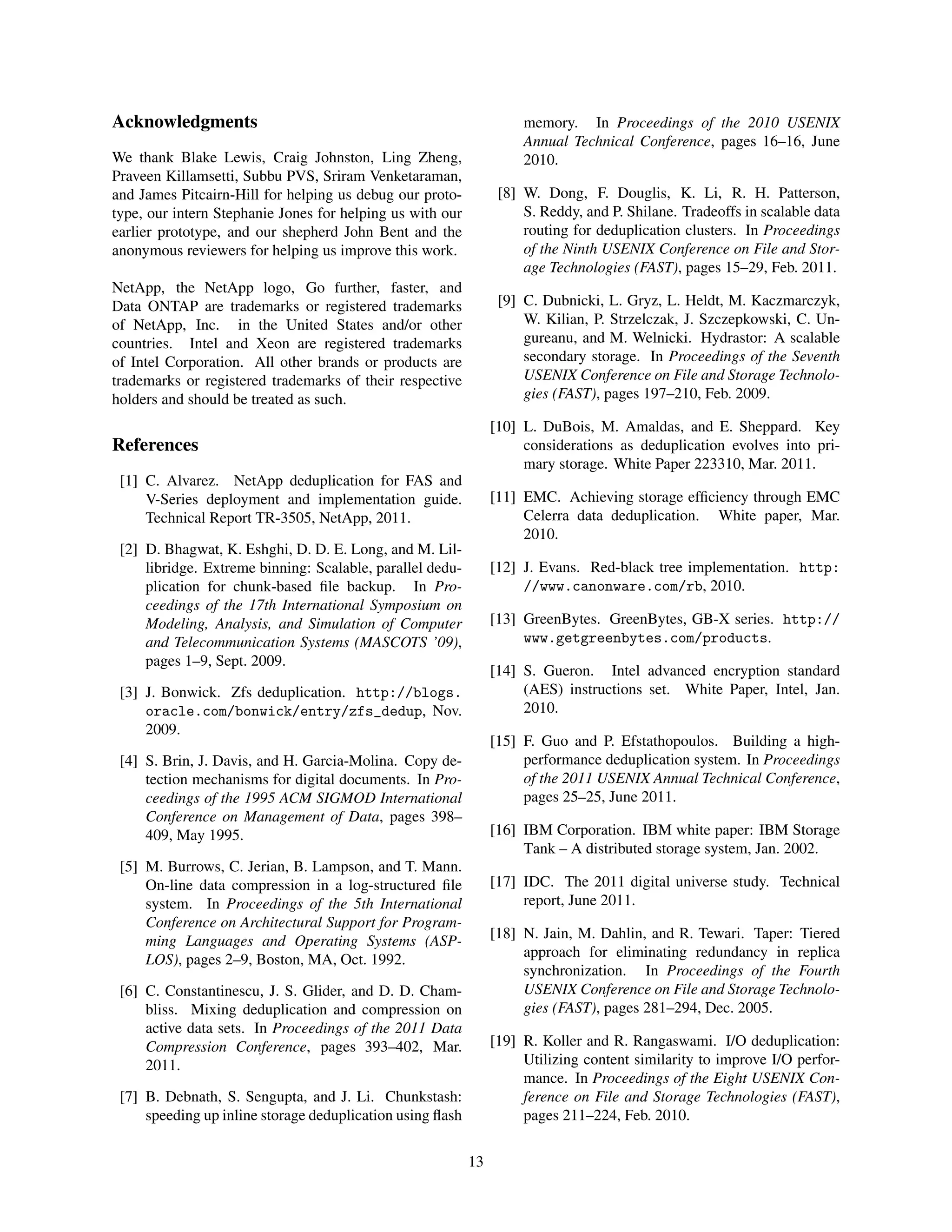 Acknowledgments
We thank Blake Lewis, Craig Johnston, Ling Zheng,
Praveen Killamsetti, Subbu PVS, Sriram Venketaraman,
and James Pitcairn-Hill for helping us debug our proto-
type, our intern Stephanie Jones for helping us with our
earlier prototype, and our shepherd John Bent and the
anonymous reviewers for helping us improve this work.
NetApp, the NetApp logo, Go further, faster, and
Data ONTAP are trademarks or registered trademarks
of NetApp, Inc. in the United States and/or other
countries. Intel and Xeon are registered trademarks
of Intel Corporation. All other brands or products are
trademarks or registered trademarks of their respective
holders and should be treated as such.
References
[1] C. Alvarez. NetApp deduplication for FAS and
V-Series deployment and implementation guide.
Technical Report TR-3505, NetApp, 2011.
[2] D. Bhagwat, K. Eshghi, D. D. E. Long, and M. Lil-
libridge. Extreme binning: Scalable, parallel dedu-
plication for chunk-based ﬁle backup. In Pro-
ceedings of the 17th International Symposium on
Modeling, Analysis, and Simulation of Computer
and Telecommunication Systems (MASCOTS ’09),
pages 1–9, Sept. 2009.
[3] J. Bonwick. Zfs deduplication. http://blogs.
oracle.com/bonwick/entry/zfs_dedup, Nov.
2009.
[4] S. Brin, J. Davis, and H. Garcia-Molina. Copy de-
tection mechanisms for digital documents. In Pro-
ceedings of the 1995 ACM SIGMOD International
Conference on Management of Data, pages 398–
409, May 1995.
[5] M. Burrows, C. Jerian, B. Lampson, and T. Mann.
On-line data compression in a log-structured ﬁle
system. In Proceedings of the 5th International
Conference on Architectural Support for Program-
ming Languages and Operating Systems (ASP-
LOS), pages 2–9, Boston, MA, Oct. 1992.
[6] C. Constantinescu, J. S. Glider, and D. D. Cham-
bliss. Mixing deduplication and compression on
active data sets. In Proceedings of the 2011 Data
Compression Conference, pages 393–402, Mar.
2011.
[7] B. Debnath, S. Sengupta, and J. Li. Chunkstash:
speeding up inline storage deduplication using ﬂash
memory. In Proceedings of the 2010 USENIX
Annual Technical Conference, pages 16–16, June
2010.
[8] W. Dong, F. Douglis, K. Li, R. H. Patterson,
S. Reddy, and P. Shilane. Tradeoffs in scalable data
routing for deduplication clusters. In Proceedings
of the Ninth USENIX Conference on File and Stor-
age Technologies (FAST), pages 15–29, Feb. 2011.
[9] C. Dubnicki, L. Gryz, L. Heldt, M. Kaczmarczyk,
W. Kilian, P. Strzelczak, J. Szczepkowski, C. Un-
gureanu, and M. Welnicki. Hydrastor: A scalable
secondary storage. In Proceedings of the Seventh
USENIX Conference on File and Storage Technolo-
gies (FAST), pages 197–210, Feb. 2009.
[10] L. DuBois, M. Amaldas, and E. Sheppard. Key
considerations as deduplication evolves into pri-
mary storage. White Paper 223310, Mar. 2011.
[11] EMC. Achieving storage efﬁciency through EMC
Celerra data deduplication. White paper, Mar.
2010.
[12] J. Evans. Red-black tree implementation. http:
//www.canonware.com/rb, 2010.
[13] GreenBytes. GreenBytes, GB-X series. http://
www.getgreenbytes.com/products.
[14] S. Gueron. Intel advanced encryption standard
(AES) instructions set. White Paper, Intel, Jan.
2010.
[15] F. Guo and P. Efstathopoulos. Building a high-
performance deduplication system. In Proceedings
of the 2011 USENIX Annual Technical Conference,
pages 25–25, June 2011.
[16] IBM Corporation. IBM white paper: IBM Storage
Tank – A distributed storage system, Jan. 2002.
[17] IDC. The 2011 digital universe study. Technical
report, June 2011.
[18] N. Jain, M. Dahlin, and R. Tewari. Taper: Tiered
approach for eliminating redundancy in replica
synchronization. In Proceedings of the Fourth
USENIX Conference on File and Storage Technolo-
gies (FAST), pages 281–294, Dec. 2005.
[19] R. Koller and R. Rangaswami. I/O deduplication:
Utilizing content similarity to improve I/O perfor-
mance. In Proceedings of the Eight USENIX Con-
ference on File and Storage Technologies (FAST),
pages 211–224, Feb. 2010.
13
 