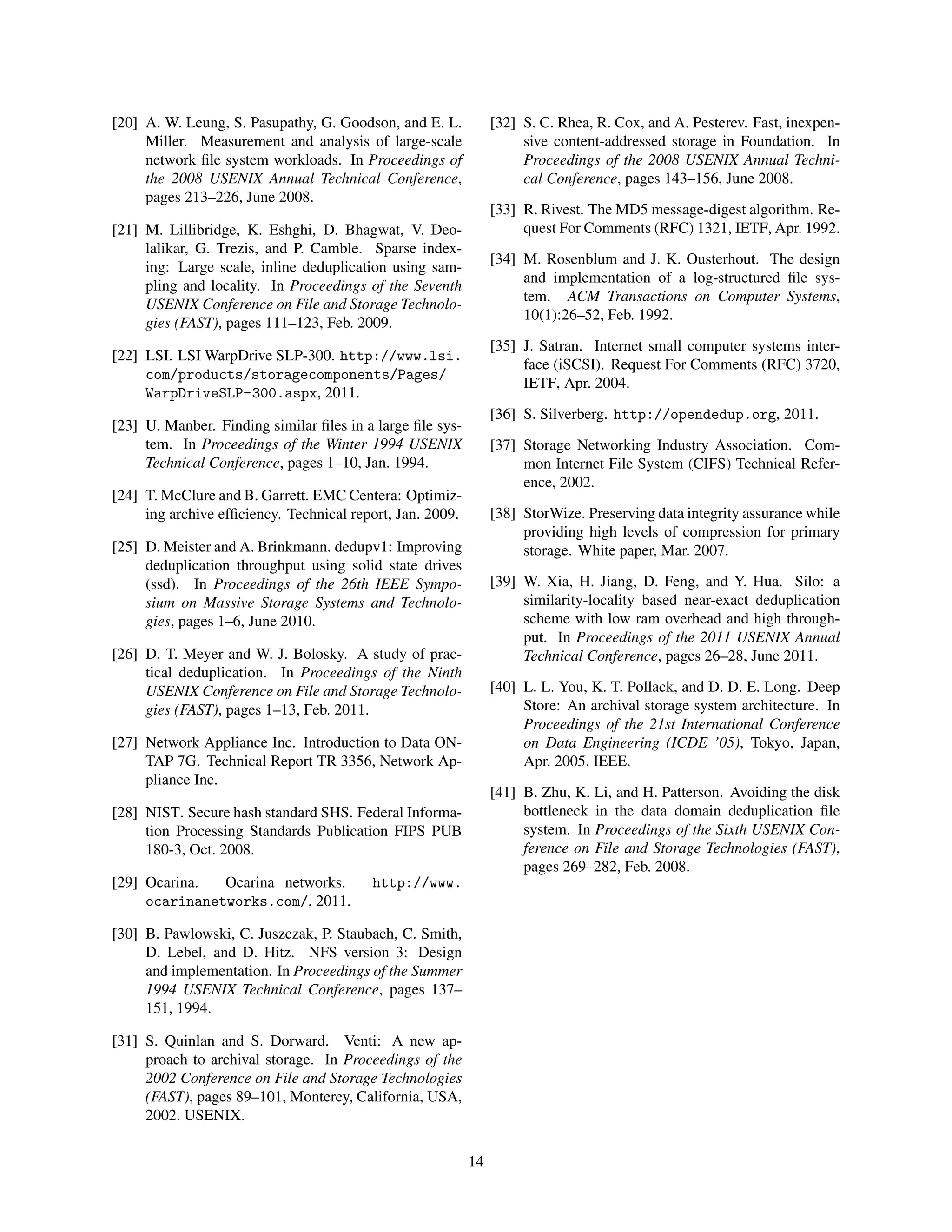 [20] A. W. Leung, S. Pasupathy, G. Goodson, and E. L.
Miller. Measurement and analysis of large-scale
network ﬁle system workloads. In Proceedings of
the 2008 USENIX Annual Technical Conference,
pages 213–226, June 2008.
[21] M. Lillibridge, K. Eshghi, D. Bhagwat, V. Deo-
lalikar, G. Trezis, and P. Camble. Sparse index-
ing: Large scale, inline deduplication using sam-
pling and locality. In Proceedings of the Seventh
USENIX Conference on File and Storage Technolo-
gies (FAST), pages 111–123, Feb. 2009.
[22] LSI. LSI WarpDrive SLP-300. http://www.lsi.
com/products/storagecomponents/Pages/
WarpDriveSLP-300.aspx, 2011.
[23] U. Manber. Finding similar ﬁles in a large ﬁle sys-
tem. In Proceedings of the Winter 1994 USENIX
Technical Conference, pages 1–10, Jan. 1994.
[24] T. McClure and B. Garrett. EMC Centera: Optimiz-
ing archive efﬁciency. Technical report, Jan. 2009.
[25] D. Meister and A. Brinkmann. dedupv1: Improving
deduplication throughput using solid state drives
(ssd). In Proceedings of the 26th IEEE Sympo-
sium on Massive Storage Systems and Technolo-
gies, pages 1–6, June 2010.
[26] D. T. Meyer and W. J. Bolosky. A study of prac-
tical deduplication. In Proceedings of the Ninth
USENIX Conference on File and Storage Technolo-
gies (FAST), pages 1–13, Feb. 2011.
[27] Network Appliance Inc. Introduction to Data ON-
TAP 7G. Technical Report TR 3356, Network Ap-
pliance Inc.
[28] NIST. Secure hash standard SHS. Federal Informa-
tion Processing Standards Publication FIPS PUB
180-3, Oct. 2008.
[29] Ocarina. Ocarina networks. http://www.
ocarinanetworks.com/, 2011.
[30] B. Pawlowski, C. Juszczak, P. Staubach, C. Smith,
D. Lebel, and D. Hitz. NFS version 3: Design
and implementation. In Proceedings of the Summer
1994 USENIX Technical Conference, pages 137–
151, 1994.
[31] S. Quinlan and S. Dorward. Venti: A new ap-
proach to archival storage. In Proceedings of the
2002 Conference on File and Storage Technologies
(FAST), pages 89–101, Monterey, California, USA,
2002. USENIX.
[32] S. C. Rhea, R. Cox, and A. Pesterev. Fast, inexpen-
sive content-addressed storage in Foundation. In
Proceedings of the 2008 USENIX Annual Techni-
cal Conference, pages 143–156, June 2008.
[33] R. Rivest. The MD5 message-digest algorithm. Re-
quest For Comments (RFC) 1321, IETF, Apr. 1992.
[34] M. Rosenblum and J. K. Ousterhout. The design
and implementation of a log-structured ﬁle sys-
tem. ACM Transactions on Computer Systems,
10(1):26–52, Feb. 1992.
[35] J. Satran. Internet small computer systems inter-
face (iSCSI). Request For Comments (RFC) 3720,
IETF, Apr. 2004.
[36] S. Silverberg. http://opendedup.org, 2011.
[37] Storage Networking Industry Association. Com-
mon Internet File System (CIFS) Technical Refer-
ence, 2002.
[38] StorWize. Preserving data integrity assurance while
providing high levels of compression for primary
storage. White paper, Mar. 2007.
[39] W. Xia, H. Jiang, D. Feng, and Y. Hua. Silo: a
similarity-locality based near-exact deduplication
scheme with low ram overhead and high through-
put. In Proceedings of the 2011 USENIX Annual
Technical Conference, pages 26–28, June 2011.
[40] L. L. You, K. T. Pollack, and D. D. E. Long. Deep
Store: An archival storage system architecture. In
Proceedings of the 21st International Conference
on Data Engineering (ICDE ’05), Tokyo, Japan,
Apr. 2005. IEEE.
[41] B. Zhu, K. Li, and H. Patterson. Avoiding the disk
bottleneck in the data domain deduplication ﬁle
system. In Proceedings of the Sixth USENIX Con-
ference on File and Storage Technologies (FAST),
pages 269–282, Feb. 2008.
14
 