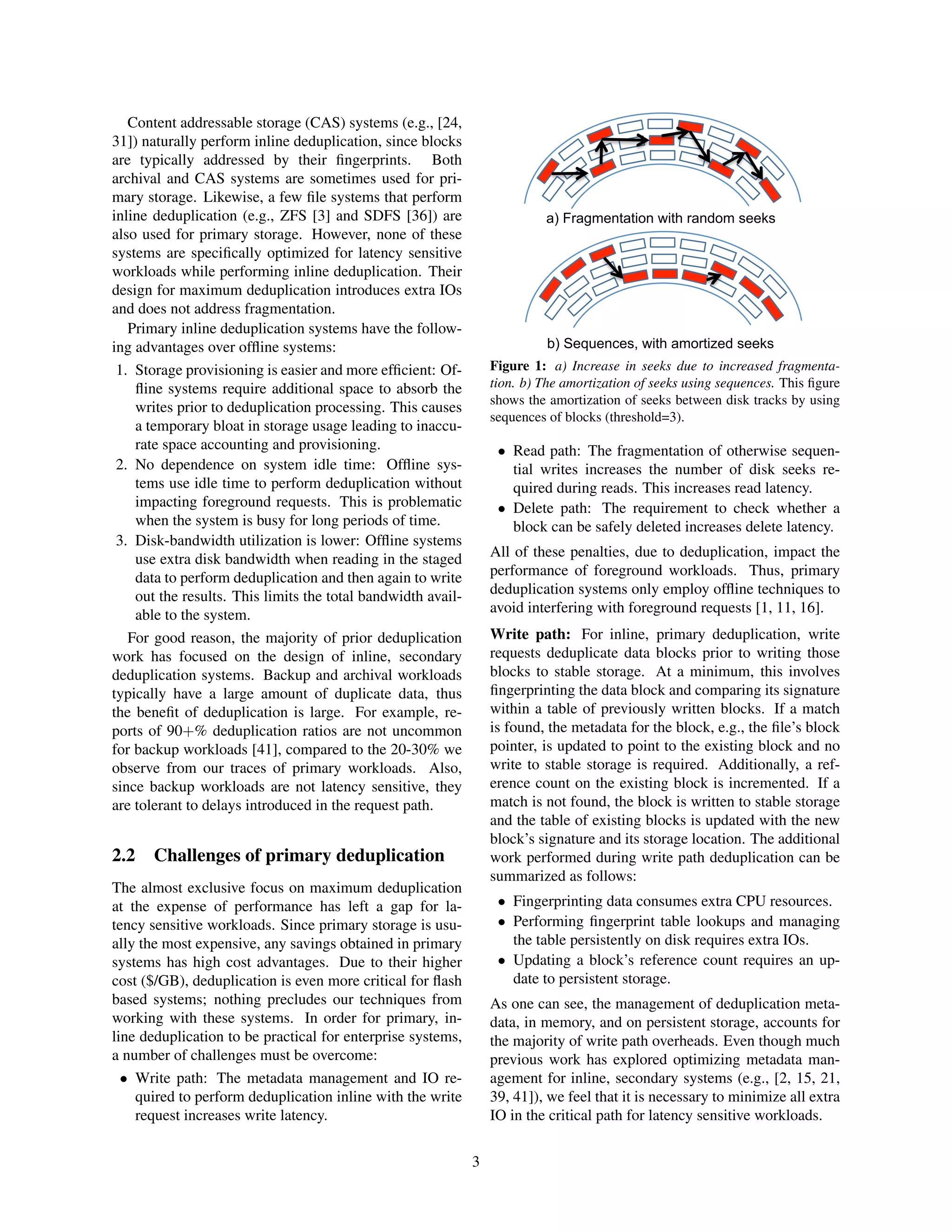 Content addressable storage (CAS) systems (e.g., [24,
31]) naturally perform inline deduplication, since blocks
are typically addressed by their ﬁngerprints. Both
archival and CAS systems are sometimes used for pri-
mary storage. Likewise, a few ﬁle systems that perform
inline deduplication (e.g., ZFS [3] and SDFS [36]) are
also used for primary storage. However, none of these
systems are speciﬁcally optimized for latency sensitive
workloads while performing inline deduplication. Their
design for maximum deduplication introduces extra IOs
and does not address fragmentation.
Primary inline deduplication systems have the follow-
ing advantages over ofﬂine systems:
1. Storage provisioning is easier and more efﬁcient: Of-
ﬂine systems require additional space to absorb the
writes prior to deduplication processing. This causes
a temporary bloat in storage usage leading to inaccu-
rate space accounting and provisioning.
2. No dependence on system idle time: Ofﬂine sys-
tems use idle time to perform deduplication without
impacting foreground requests. This is problematic
when the system is busy for long periods of time.
3. Disk-bandwidth utilization is lower: Ofﬂine systems
use extra disk bandwidth when reading in the staged
data to perform deduplication and then again to write
out the results. This limits the total bandwidth avail-
able to the system.
For good reason, the majority of prior deduplication
work has focused on the design of inline, secondary
deduplication systems. Backup and archival workloads
typically have a large amount of duplicate data, thus
the beneﬁt of deduplication is large. For example, re-
ports of 90+% deduplication ratios are not uncommon
for backup workloads [41], compared to the 20-30% we
observe from our traces of primary workloads. Also,
since backup workloads are not latency sensitive, they
are tolerant to delays introduced in the request path.
2.2 Challenges of primary deduplication
The almost exclusive focus on maximum deduplication
at the expense of performance has left a gap for la-
tency sensitive workloads. Since primary storage is usu-
ally the most expensive, any savings obtained in primary
systems has high cost advantages. Due to their higher
cost ($/GB), deduplication is even more critical for ﬂash
based systems; nothing precludes our techniques from
working with these systems. In order for primary, in-
line deduplication to be practical for enterprise systems,
a number of challenges must be overcome:
• Write path: The metadata management and IO re-
quired to perform deduplication inline with the write
request increases write latency.
a) Fragmentation with random seeks
b) Sequences, with amortized seeks
Figure 1: a) Increase in seeks due to increased fragmenta-
tion. b) The amortization of seeks using sequences. This ﬁgure
shows the amortization of seeks between disk tracks by using
sequences of blocks (threshold=3).
• Read path: The fragmentation of otherwise sequen-
tial writes increases the number of disk seeks re-
quired during reads. This increases read latency.
• Delete path: The requirement to check whether a
block can be safely deleted increases delete latency.
All of these penalties, due to deduplication, impact the
performance of foreground workloads. Thus, primary
deduplication systems only employ ofﬂine techniques to
avoid interfering with foreground requests [1, 11, 16].
Write path: For inline, primary deduplication, write
requests deduplicate data blocks prior to writing those
blocks to stable storage. At a minimum, this involves
ﬁngerprinting the data block and comparing its signature
within a table of previously written blocks. If a match
is found, the metadata for the block, e.g., the ﬁle’s block
pointer, is updated to point to the existing block and no
write to stable storage is required. Additionally, a ref-
erence count on the existing block is incremented. If a
match is not found, the block is written to stable storage
and the table of existing blocks is updated with the new
block’s signature and its storage location. The additional
work performed during write path deduplication can be
summarized as follows:
• Fingerprinting data consumes extra CPU resources.
• Performing ﬁngerprint table lookups and managing
the table persistently on disk requires extra IOs.
• Updating a block’s reference count requires an up-
date to persistent storage.
As one can see, the management of deduplication meta-
data, in memory, and on persistent storage, accounts for
the majority of write path overheads. Even though much
previous work has explored optimizing metadata man-
agement for inline, secondary systems (e.g., [2, 15, 21,
39, 41]), we feel that it is necessary to minimize all extra
IO in the critical path for latency sensitive workloads.
3
 