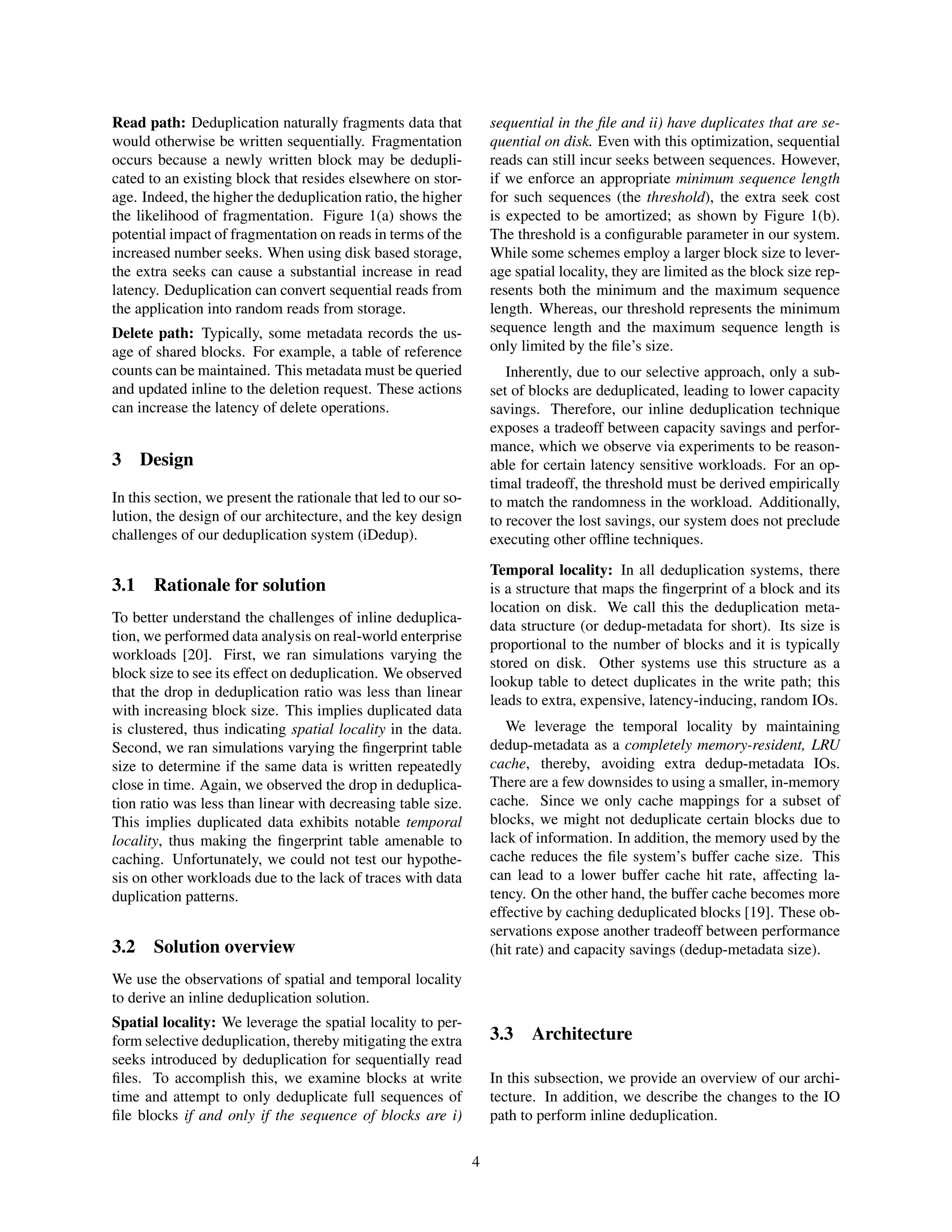Read path: Deduplication naturally fragments data that
would otherwise be written sequentially. Fragmentation
occurs because a newly written block may be dedupli-
cated to an existing block that resides elsewhere on stor-
age. Indeed, the higher the deduplication ratio, the higher
the likelihood of fragmentation. Figure 1(a) shows the
potential impact of fragmentation on reads in terms of the
increased number seeks. When using disk based storage,
the extra seeks can cause a substantial increase in read
latency. Deduplication can convert sequential reads from
the application into random reads from storage.
Delete path: Typically, some metadata records the us-
age of shared blocks. For example, a table of reference
counts can be maintained. This metadata must be queried
and updated inline to the deletion request. These actions
can increase the latency of delete operations.
3 Design
In this section, we present the rationale that led to our so-
lution, the design of our architecture, and the key design
challenges of our deduplication system (iDedup).
3.1 Rationale for solution
To better understand the challenges of inline deduplica-
tion, we performed data analysis on real-world enterprise
workloads [20]. First, we ran simulations varying the
block size to see its effect on deduplication. We observed
that the drop in deduplication ratio was less than linear
with increasing block size. This implies duplicated data
is clustered, thus indicating spatial locality in the data.
Second, we ran simulations varying the ﬁngerprint table
size to determine if the same data is written repeatedly
close in time. Again, we observed the drop in deduplica-
tion ratio was less than linear with decreasing table size.
This implies duplicated data exhibits notable temporal
locality, thus making the ﬁngerprint table amenable to
caching. Unfortunately, we could not test our hypothe-
sis on other workloads due to the lack of traces with data
duplication patterns.
3.2 Solution overview
We use the observations of spatial and temporal locality
to derive an inline deduplication solution.
Spatial locality: We leverage the spatial locality to per-
form selective deduplication, thereby mitigating the extra
seeks introduced by deduplication for sequentially read
ﬁles. To accomplish this, we examine blocks at write
time and attempt to only deduplicate full sequences of
ﬁle blocks if and only if the sequence of blocks are i)
sequential in the ﬁle and ii) have duplicates that are se-
quential on disk. Even with this optimization, sequential
reads can still incur seeks between sequences. However,
if we enforce an appropriate minimum sequence length
for such sequences (the threshold), the extra seek cost
is expected to be amortized; as shown by Figure 1(b).
The threshold is a conﬁgurable parameter in our system.
While some schemes employ a larger block size to lever-
age spatial locality, they are limited as the block size rep-
resents both the minimum and the maximum sequence
length. Whereas, our threshold represents the minimum
sequence length and the maximum sequence length is
only limited by the ﬁle’s size.
Inherently, due to our selective approach, only a sub-
set of blocks are deduplicated, leading to lower capacity
savings. Therefore, our inline deduplication technique
exposes a tradeoff between capacity savings and perfor-
mance, which we observe via experiments to be reason-
able for certain latency sensitive workloads. For an op-
timal tradeoff, the threshold must be derived empirically
to match the randomness in the workload. Additionally,
to recover the lost savings, our system does not preclude
executing other ofﬂine techniques.
Temporal locality: In all deduplication systems, there
is a structure that maps the ﬁngerprint of a block and its
location on disk. We call this the deduplication meta-
data structure (or dedup-metadata for short). Its size is
proportional to the number of blocks and it is typically
stored on disk. Other systems use this structure as a
lookup table to detect duplicates in the write path; this
leads to extra, expensive, latency-inducing, random IOs.
We leverage the temporal locality by maintaining
dedup-metadata as a completely memory-resident, LRU
cache, thereby, avoiding extra dedup-metadata IOs.
There are a few downsides to using a smaller, in-memory
cache. Since we only cache mappings for a subset of
blocks, we might not deduplicate certain blocks due to
lack of information. In addition, the memory used by the
cache reduces the ﬁle system’s buffer cache size. This
can lead to a lower buffer cache hit rate, affecting la-
tency. On the other hand, the buffer cache becomes more
effective by caching deduplicated blocks [19]. These ob-
servations expose another tradeoff between performance
(hit rate) and capacity savings (dedup-metadata size).
3.3 Architecture
In this subsection, we provide an overview of our archi-
tecture. In addition, we describe the changes to the IO
path to perform inline deduplication.
4
 