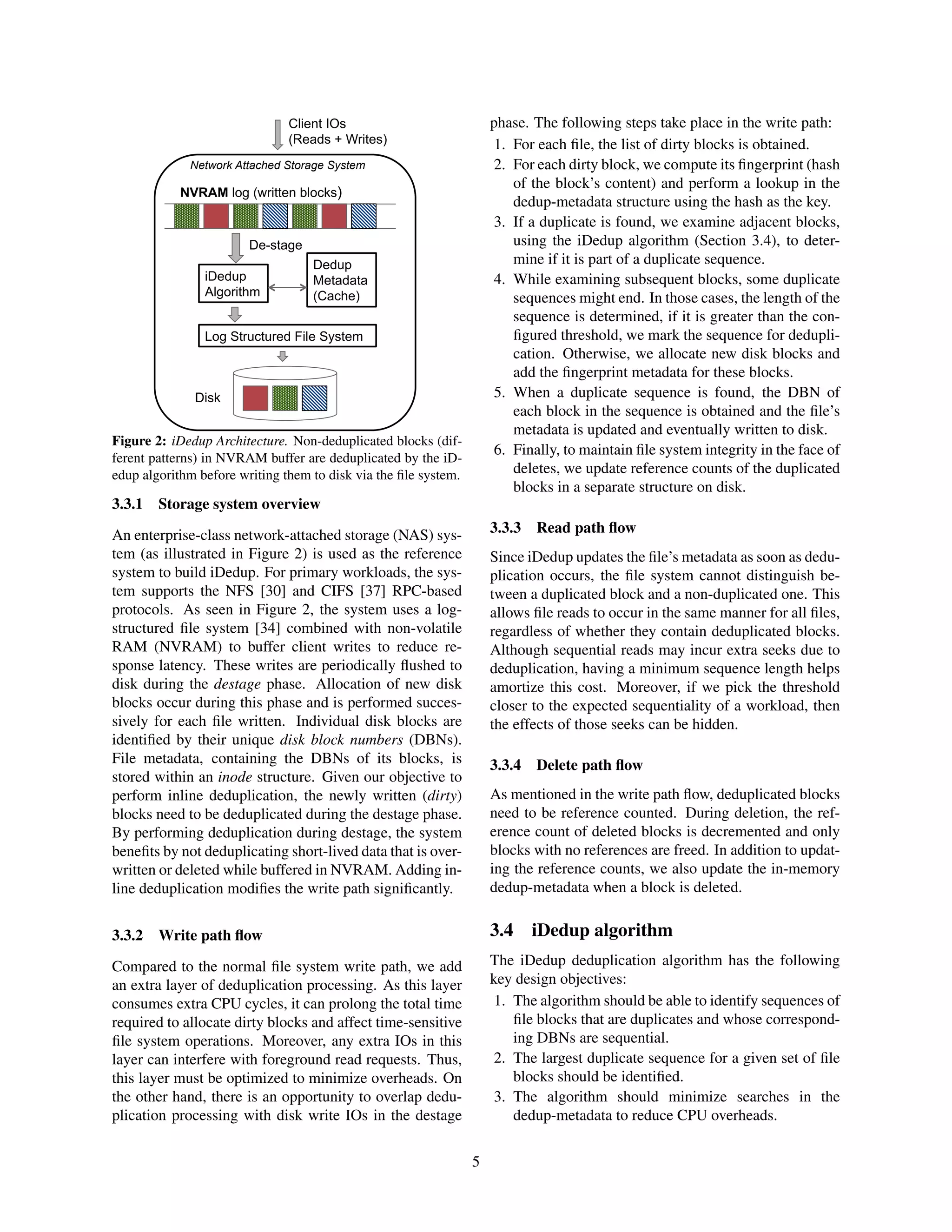 NVRAM log (written blocks)
iDedup
Algorithm
Client IOs
(Reads + Writes)
Dedup
Metadata
(Cache)
Disk
De-stage
Log Structured File System
Network Attached Storage System
Figure 2: iDedup Architecture. Non-deduplicated blocks (dif-
ferent patterns) in NVRAM buffer are deduplicated by the iD-
edup algorithm before writing them to disk via the ﬁle system.
3.3.1 Storage system overview
An enterprise-class network-attached storage (NAS) sys-
tem (as illustrated in Figure 2) is used as the reference
system to build iDedup. For primary workloads, the sys-
tem supports the NFS [30] and CIFS [37] RPC-based
protocols. As seen in Figure 2, the system uses a log-
structured ﬁle system [34] combined with non-volatile
RAM (NVRAM) to buffer client writes to reduce re-
sponse latency. These writes are periodically ﬂushed to
disk during the destage phase. Allocation of new disk
blocks occur during this phase and is performed succes-
sively for each ﬁle written. Individual disk blocks are
identiﬁed by their unique disk block numbers (DBNs).
File metadata, containing the DBNs of its blocks, is
stored within an inode structure. Given our objective to
perform inline deduplication, the newly written (dirty)
blocks need to be deduplicated during the destage phase.
By performing deduplication during destage, the system
beneﬁts by not deduplicating short-lived data that is over-
written or deleted while buffered in NVRAM. Adding in-
line deduplication modiﬁes the write path signiﬁcantly.
3.3.2 Write path ﬂow
Compared to the normal ﬁle system write path, we add
an extra layer of deduplication processing. As this layer
consumes extra CPU cycles, it can prolong the total time
required to allocate dirty blocks and affect time-sensitive
ﬁle system operations. Moreover, any extra IOs in this
layer can interfere with foreground read requests. Thus,
this layer must be optimized to minimize overheads. On
the other hand, there is an opportunity to overlap dedu-
plication processing with disk write IOs in the destage
phase. The following steps take place in the write path:
1. For each ﬁle, the list of dirty blocks is obtained.
2. For each dirty block, we compute its ﬁngerprint (hash
of the block’s content) and perform a lookup in the
dedup-metadata structure using the hash as the key.
3. If a duplicate is found, we examine adjacent blocks,
using the iDedup algorithm (Section 3.4), to deter-
mine if it is part of a duplicate sequence.
4. While examining subsequent blocks, some duplicate
sequences might end. In those cases, the length of the
sequence is determined, if it is greater than the con-
ﬁgured threshold, we mark the sequence for dedupli-
cation. Otherwise, we allocate new disk blocks and
add the ﬁngerprint metadata for these blocks.
5. When a duplicate sequence is found, the DBN of
each block in the sequence is obtained and the ﬁle’s
metadata is updated and eventually written to disk.
6. Finally, to maintain ﬁle system integrity in the face of
deletes, we update reference counts of the duplicated
blocks in a separate structure on disk.
3.3.3 Read path ﬂow
Since iDedup updates the ﬁle’s metadata as soon as dedu-
plication occurs, the ﬁle system cannot distinguish be-
tween a duplicated block and a non-duplicated one. This
allows ﬁle reads to occur in the same manner for all ﬁles,
regardless of whether they contain deduplicated blocks.
Although sequential reads may incur extra seeks due to
deduplication, having a minimum sequence length helps
amortize this cost. Moreover, if we pick the threshold
closer to the expected sequentiality of a workload, then
the effects of those seeks can be hidden.
3.3.4 Delete path ﬂow
As mentioned in the write path ﬂow, deduplicated blocks
need to be reference counted. During deletion, the ref-
erence count of deleted blocks is decremented and only
blocks with no references are freed. In addition to updat-
ing the reference counts, we also update the in-memory
dedup-metadata when a block is deleted.
3.4 iDedup algorithm
The iDedup deduplication algorithm has the following
key design objectives:
1. The algorithm should be able to identify sequences of
ﬁle blocks that are duplicates and whose correspond-
ing DBNs are sequential.
2. The largest duplicate sequence for a given set of ﬁle
blocks should be identiﬁed.
3. The algorithm should minimize searches in the
dedup-metadata to reduce CPU overheads.
5
 