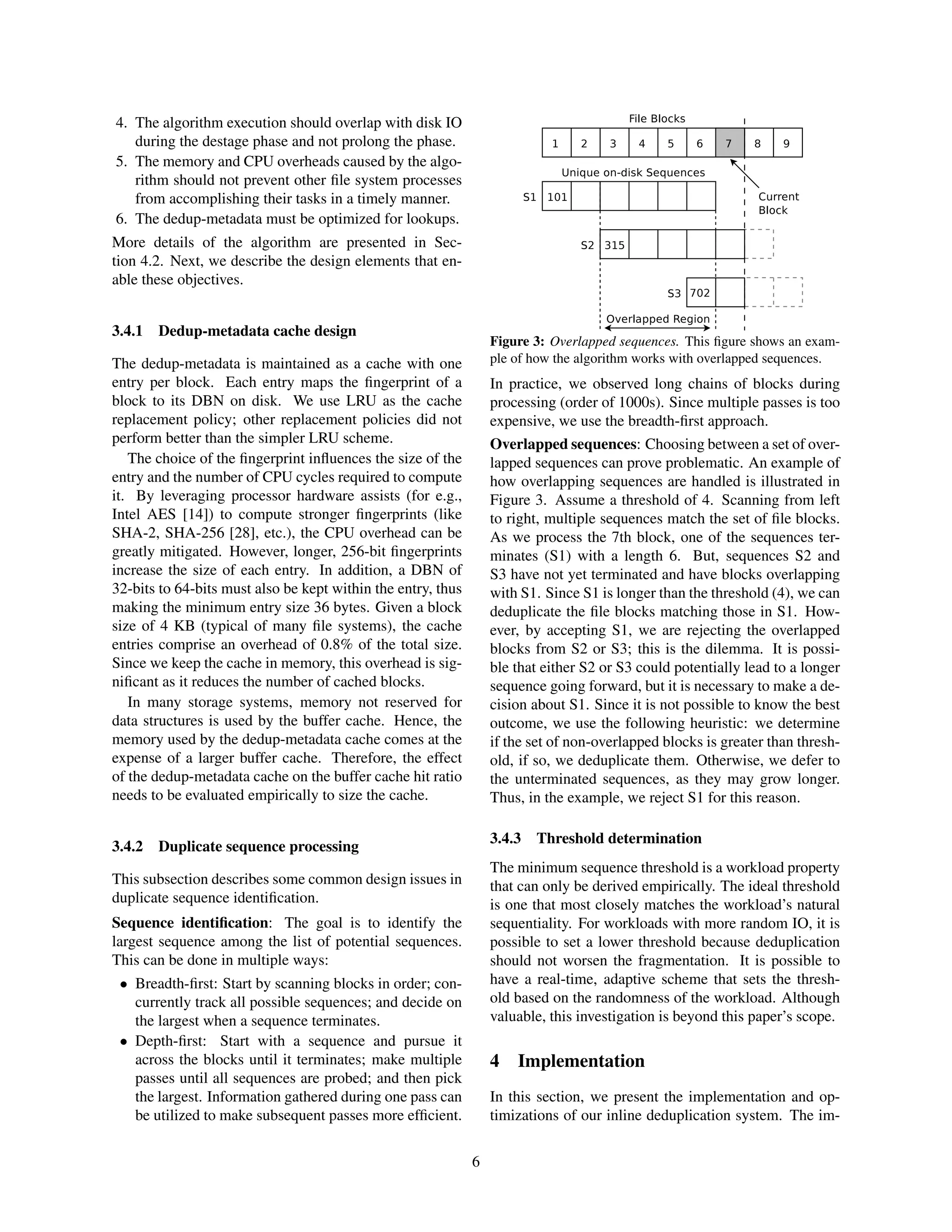 4. The algorithm execution should overlap with disk IO
during the destage phase and not prolong the phase.
5. The memory and CPU overheads caused by the algo-
rithm should not prevent other ﬁle system processes
from accomplishing their tasks in a timely manner.
6. The dedup-metadata must be optimized for lookups.
More details of the algorithm are presented in Sec-
tion 4.2. Next, we describe the design elements that en-
able these objectives.
3.4.1 Dedup-metadata cache design
The dedup-metadata is maintained as a cache with one
entry per block. Each entry maps the ﬁngerprint of a
block to its DBN on disk. We use LRU as the cache
replacement policy; other replacement policies did not
perform better than the simpler LRU scheme.
The choice of the ﬁngerprint inﬂuences the size of the
entry and the number of CPU cycles required to compute
it. By leveraging processor hardware assists (for e.g.,
Intel AES [14]) to compute stronger ﬁngerprints (like
SHA-2, SHA-256 [28], etc.), the CPU overhead can be
greatly mitigated. However, longer, 256-bit ﬁngerprints
increase the size of each entry. In addition, a DBN of
32-bits to 64-bits must also be kept within the entry, thus
making the minimum entry size 36 bytes. Given a block
size of 4 KB (typical of many ﬁle systems), the cache
entries comprise an overhead of 0.8% of the total size.
Since we keep the cache in memory, this overhead is sig-
niﬁcant as it reduces the number of cached blocks.
In many storage systems, memory not reserved for
data structures is used by the buffer cache. Hence, the
memory used by the dedup-metadata cache comes at the
expense of a larger buffer cache. Therefore, the effect
of the dedup-metadata cache on the buffer cache hit ratio
needs to be evaluated empirically to size the cache.
3.4.2 Duplicate sequence processing
This subsection describes some common design issues in
duplicate sequence identiﬁcation.
Sequence identiﬁcation: The goal is to identify the
largest sequence among the list of potential sequences.
This can be done in multiple ways:
• Breadth-ﬁrst: Start by scanning blocks in order; con-
currently track all possible sequences; and decide on
the largest when a sequence terminates.
• Depth-ﬁrst: Start with a sequence and pursue it
across the blocks until it terminates; make multiple
passes until all sequences are probed; and then pick
the largest. Information gathered during one pass can
be utilized to make subsequent passes more efﬁcient.
Figure 3: Overlapped sequences. This ﬁgure shows an exam-
ple of how the algorithm works with overlapped sequences.
In practice, we observed long chains of blocks during
processing (order of 1000s). Since multiple passes is too
expensive, we use the breadth-ﬁrst approach.
Overlapped sequences: Choosing between a set of over-
lapped sequences can prove problematic. An example of
how overlapping sequences are handled is illustrated in
Figure 3. Assume a threshold of 4. Scanning from left
to right, multiple sequences match the set of ﬁle blocks.
As we process the 7th block, one of the sequences ter-
minates (S1) with a length 6. But, sequences S2 and
S3 have not yet terminated and have blocks overlapping
with S1. Since S1 is longer than the threshold (4), we can
deduplicate the ﬁle blocks matching those in S1. How-
ever, by accepting S1, we are rejecting the overlapped
blocks from S2 or S3; this is the dilemma. It is possi-
ble that either S2 or S3 could potentially lead to a longer
sequence going forward, but it is necessary to make a de-
cision about S1. Since it is not possible to know the best
outcome, we use the following heuristic: we determine
if the set of non-overlapped blocks is greater than thresh-
old, if so, we deduplicate them. Otherwise, we defer to
the unterminated sequences, as they may grow longer.
Thus, in the example, we reject S1 for this reason.
3.4.3 Threshold determination
The minimum sequence threshold is a workload property
that can only be derived empirically. The ideal threshold
is one that most closely matches the workload’s natural
sequentiality. For workloads with more random IO, it is
possible to set a lower threshold because deduplication
should not worsen the fragmentation. It is possible to
have a real-time, adaptive scheme that sets the thresh-
old based on the randomness of the workload. Although
valuable, this investigation is beyond this paper’s scope.
4 Implementation
In this section, we present the implementation and op-
timizations of our inline deduplication system. The im-
6
 