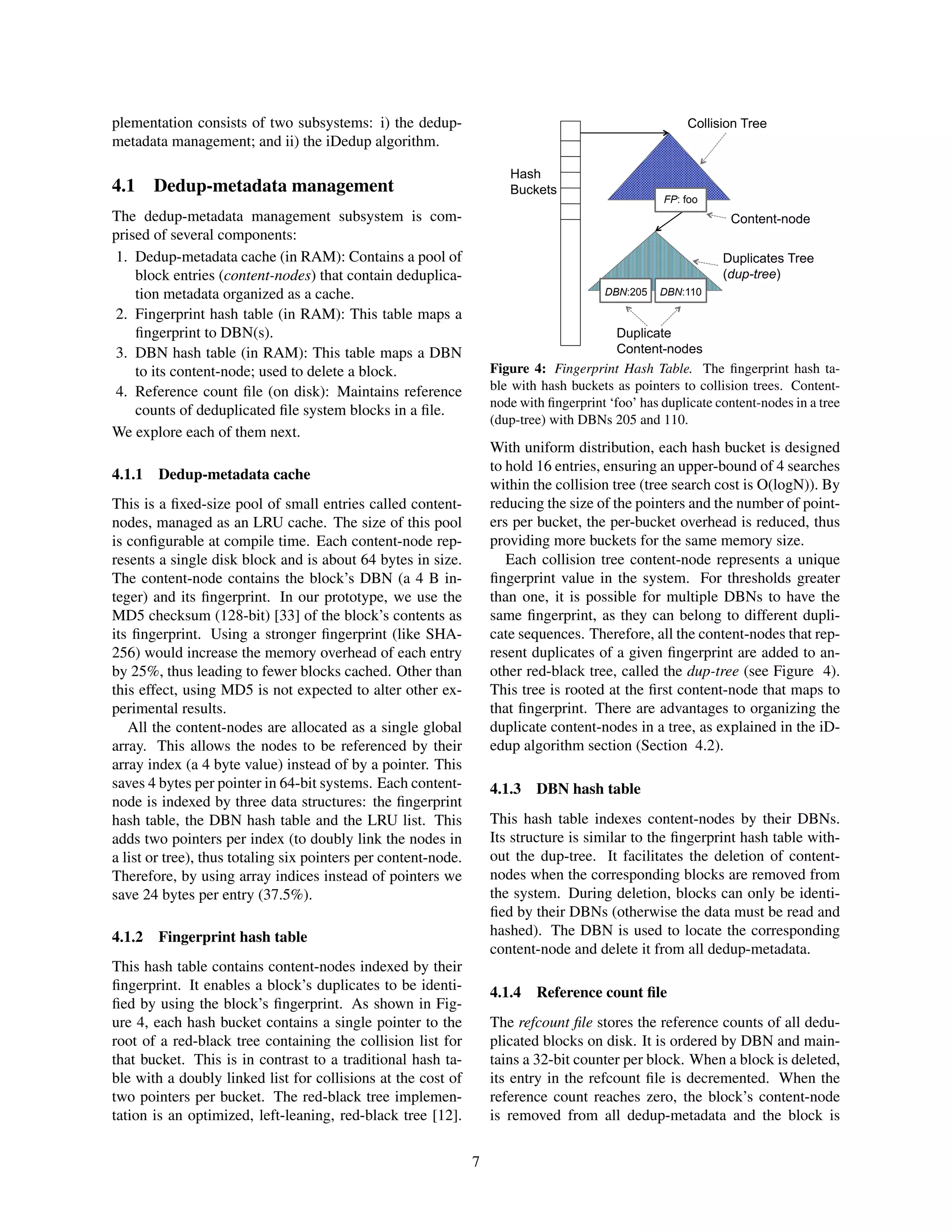 plementation consists of two subsystems: i) the dedup-
metadata management; and ii) the iDedup algorithm.
4.1 Dedup-metadata management
The dedup-metadata management subsystem is com-
prised of several components:
1. Dedup-metadata cache (in RAM): Contains a pool of
block entries (content-nodes) that contain deduplica-
tion metadata organized as a cache.
2. Fingerprint hash table (in RAM): This table maps a
ﬁngerprint to DBN(s).
3. DBN hash table (in RAM): This table maps a DBN
to its content-node; used to delete a block.
4. Reference count ﬁle (on disk): Maintains reference
counts of deduplicated ﬁle system blocks in a ﬁle.
We explore each of them next.
4.1.1 Dedup-metadata cache
This is a ﬁxed-size pool of small entries called content-
nodes, managed as an LRU cache. The size of this pool
is conﬁgurable at compile time. Each content-node rep-
resents a single disk block and is about 64 bytes in size.
The content-node contains the block’s DBN (a 4 B in-
teger) and its ﬁngerprint. In our prototype, we use the
MD5 checksum (128-bit) [33] of the block’s contents as
its ﬁngerprint. Using a stronger ﬁngerprint (like SHA-
256) would increase the memory overhead of each entry
by 25%, thus leading to fewer blocks cached. Other than
this effect, using MD5 is not expected to alter other ex-
perimental results.
All the content-nodes are allocated as a single global
array. This allows the nodes to be referenced by their
array index (a 4 byte value) instead of by a pointer. This
saves 4 bytes per pointer in 64-bit systems. Each content-
node is indexed by three data structures: the ﬁngerprint
hash table, the DBN hash table and the LRU list. This
adds two pointers per index (to doubly link the nodes in
a list or tree), thus totaling six pointers per content-node.
Therefore, by using array indices instead of pointers we
save 24 bytes per entry (37.5%).
4.1.2 Fingerprint hash table
This hash table contains content-nodes indexed by their
ﬁngerprint. It enables a block’s duplicates to be identi-
ﬁed by using the block’s ﬁngerprint. As shown in Fig-
ure 4, each hash bucket contains a single pointer to the
root of a red-black tree containing the collision list for
that bucket. This is in contrast to a traditional hash ta-
ble with a doubly linked list for collisions at the cost of
two pointers per bucket. The red-black tree implemen-
tation is an optimized, left-leaning, red-black tree [12].
Hash
Buckets
Collision Tree
Content-node
Duplicates Tree
(dup-tree)
Duplicate
Content-nodes
DBN:110DBN:205
FP: foo
Figure 4: Fingerprint Hash Table. The ﬁngerprint hash ta-
ble with hash buckets as pointers to collision trees. Content-
node with ﬁngerprint ‘foo’ has duplicate content-nodes in a tree
(dup-tree) with DBNs 205 and 110.
With uniform distribution, each hash bucket is designed
to hold 16 entries, ensuring an upper-bound of 4 searches
within the collision tree (tree search cost is O(logN)). By
reducing the size of the pointers and the number of point-
ers per bucket, the per-bucket overhead is reduced, thus
providing more buckets for the same memory size.
Each collision tree content-node represents a unique
ﬁngerprint value in the system. For thresholds greater
than one, it is possible for multiple DBNs to have the
same ﬁngerprint, as they can belong to different dupli-
cate sequences. Therefore, all the content-nodes that rep-
resent duplicates of a given ﬁngerprint are added to an-
other red-black tree, called the dup-tree (see Figure 4).
This tree is rooted at the ﬁrst content-node that maps to
that ﬁngerprint. There are advantages to organizing the
duplicate content-nodes in a tree, as explained in the iD-
edup algorithm section (Section 4.2).
4.1.3 DBN hash table
This hash table indexes content-nodes by their DBNs.
Its structure is similar to the ﬁngerprint hash table with-
out the dup-tree. It facilitates the deletion of content-
nodes when the corresponding blocks are removed from
the system. During deletion, blocks can only be identi-
ﬁed by their DBNs (otherwise the data must be read and
hashed). The DBN is used to locate the corresponding
content-node and delete it from all dedup-metadata.
4.1.4 Reference count ﬁle
The refcount ﬁle stores the reference counts of all dedu-
plicated blocks on disk. It is ordered by DBN and main-
tains a 32-bit counter per block. When a block is deleted,
its entry in the refcount ﬁle is decremented. When the
reference count reaches zero, the block’s content-node
is removed from all dedup-metadata and the block is
7
 