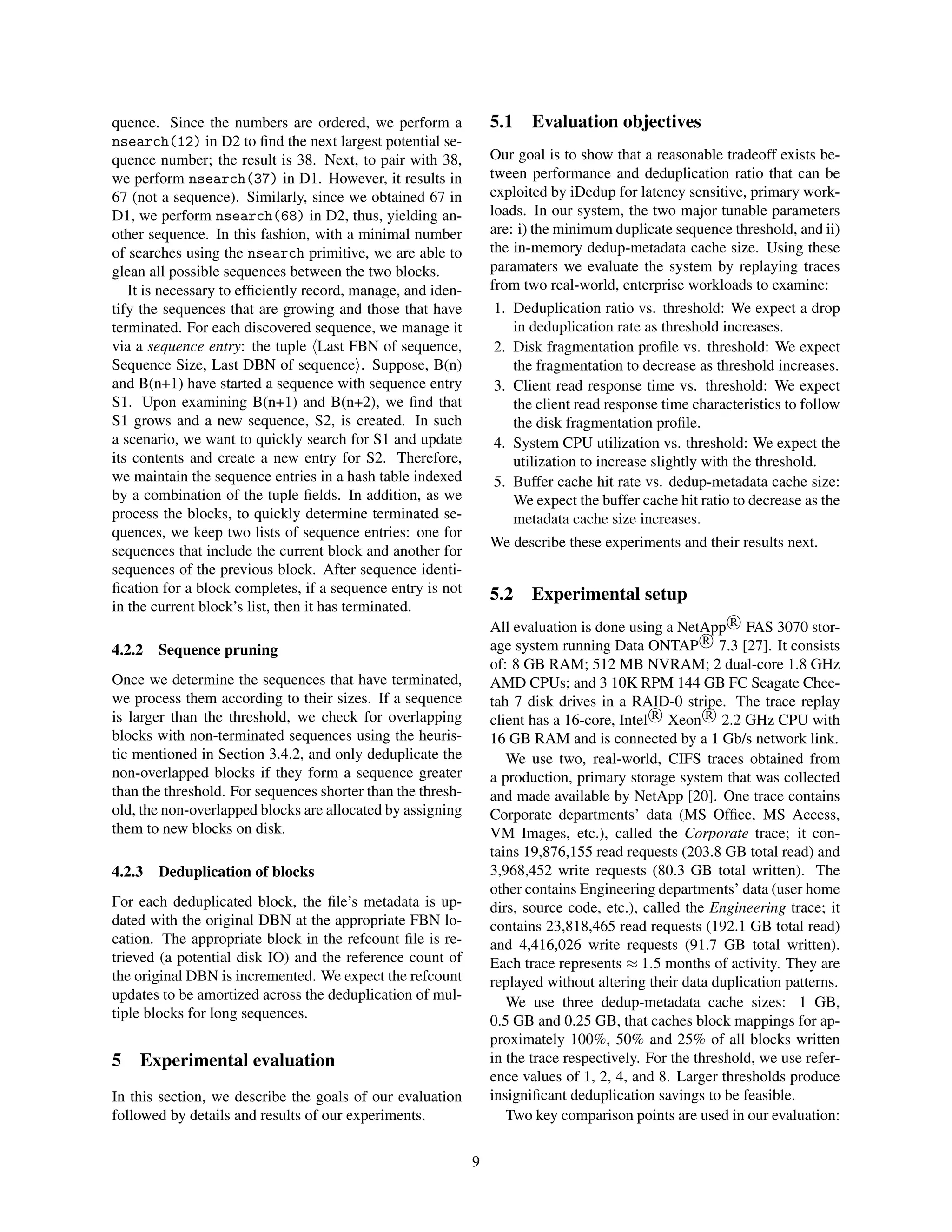 quence. Since the numbers are ordered, we perform a
nsearch(12) in D2 to ﬁnd the next largest potential se-
quence number; the result is 38. Next, to pair with 38,
we perform nsearch(37) in D1. However, it results in
67 (not a sequence). Similarly, since we obtained 67 in
D1, we perform nsearch(68) in D2, thus, yielding an-
other sequence. In this fashion, with a minimal number
of searches using the nsearch primitive, we are able to
glean all possible sequences between the two blocks.
It is necessary to efﬁciently record, manage, and iden-
tify the sequences that are growing and those that have
terminated. For each discovered sequence, we manage it
via a sequence entry: the tuple Last FBN of sequence,
Sequence Size, Last DBN of sequence . Suppose, B(n)
and B(n+1) have started a sequence with sequence entry
S1. Upon examining B(n+1) and B(n+2), we ﬁnd that
S1 grows and a new sequence, S2, is created. In such
a scenario, we want to quickly search for S1 and update
its contents and create a new entry for S2. Therefore,
we maintain the sequence entries in a hash table indexed
by a combination of the tuple ﬁelds. In addition, as we
process the blocks, to quickly determine terminated se-
quences, we keep two lists of sequence entries: one for
sequences that include the current block and another for
sequences of the previous block. After sequence identi-
ﬁcation for a block completes, if a sequence entry is not
in the current block’s list, then it has terminated.
4.2.2 Sequence pruning
Once we determine the sequences that have terminated,
we process them according to their sizes. If a sequence
is larger than the threshold, we check for overlapping
blocks with non-terminated sequences using the heuris-
tic mentioned in Section 3.4.2, and only deduplicate the
non-overlapped blocks if they form a sequence greater
than the threshold. For sequences shorter than the thresh-
old, the non-overlapped blocks are allocated by assigning
them to new blocks on disk.
4.2.3 Deduplication of blocks
For each deduplicated block, the ﬁle’s metadata is up-
dated with the original DBN at the appropriate FBN lo-
cation. The appropriate block in the refcount ﬁle is re-
trieved (a potential disk IO) and the reference count of
the original DBN is incremented. We expect the refcount
updates to be amortized across the deduplication of mul-
tiple blocks for long sequences.
5 Experimental evaluation
In this section, we describe the goals of our evaluation
followed by details and results of our experiments.
5.1 Evaluation objectives
Our goal is to show that a reasonable tradeoff exists be-
tween performance and deduplication ratio that can be
exploited by iDedup for latency sensitive, primary work-
loads. In our system, the two major tunable parameters
are: i) the minimum duplicate sequence threshold, and ii)
the in-memory dedup-metadata cache size. Using these
paramaters we evaluate the system by replaying traces
from two real-world, enterprise workloads to examine:
1. Deduplication ratio vs. threshold: We expect a drop
in deduplication rate as threshold increases.
2. Disk fragmentation proﬁle vs. threshold: We expect
the fragmentation to decrease as threshold increases.
3. Client read response time vs. threshold: We expect
the client read response time characteristics to follow
the disk fragmentation proﬁle.
4. System CPU utilization vs. threshold: We expect the
utilization to increase slightly with the threshold.
5. Buffer cache hit rate vs. dedup-metadata cache size:
We expect the buffer cache hit ratio to decrease as the
metadata cache size increases.
We describe these experiments and their results next.
5.2 Experimental setup
All evaluation is done using a NetApp R
FAS 3070 stor-
age system running Data ONTAP R
7.3 [27]. It consists
of: 8 GB RAM; 512 MB NVRAM; 2 dual-core 1.8 GHz
AMD CPUs; and 3 10K RPM 144 GB FC Seagate Chee-
tah 7 disk drives in a RAID-0 stripe. The trace replay
client has a 16-core, Intel R
Xeon R
2.2 GHz CPU with
16 GB RAM and is connected by a 1 Gb/s network link.
We use two, real-world, CIFS traces obtained from
a production, primary storage system that was collected
and made available by NetApp [20]. One trace contains
Corporate departments’ data (MS Ofﬁce, MS Access,
VM Images, etc.), called the Corporate trace; it con-
tains 19,876,155 read requests (203.8 GB total read) and
3,968,452 write requests (80.3 GB total written). The
other contains Engineering departments’ data (user home
dirs, source code, etc.), called the Engineering trace; it
contains 23,818,465 read requests (192.1 GB total read)
and 4,416,026 write requests (91.7 GB total written).
Each trace represents ≈ 1.5 months of activity. They are
replayed without altering their data duplication patterns.
We use three dedup-metadata cache sizes: 1 GB,
0.5 GB and 0.25 GB, that caches block mappings for ap-
proximately 100%, 50% and 25% of all blocks written
in the trace respectively. For the threshold, we use refer-
ence values of 1, 2, 4, and 8. Larger thresholds produce
insigniﬁcant deduplication savings to be feasible.
Two key comparison points are used in our evaluation:
9
 