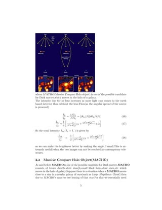 where MACHO(Massive Compact Halo object) is one of the possible candidate
for Dark matter,which moves in the halo of a galaxy.
The intensity due to the lens increases as more light rays comes to the earth
based detector than without the lens.Then(as the angular spread of the source
is preseved)
I±
I0
=
Ω±
Ω0
= (θ±/β)(dθ±/dβ) (16)
I±
I0
=
1
4
β
(β2+4θ2
E )1/2 +
(β2
+4θ2
E )
1/2
β ± 2 (17)
So the total intensity Itot(I+ + I−) is given by
Itot
I0
=
1
2
β
(β2+4θ2
E )1/2 +
(β2
+4θ2
E )
1/2
β
(18)
so we can make the brightness better by making the angle β small.This is ex-
tremely usefull when the two images can not be resolved in contemporary tele-
scopes.
2.3 Massive Compact Halo Object(MACHO)
As said before MACHO is one of the possible canditate for Dark matter.MACHO
consists of brown dwarfs,white dwarfs,small black holes,dead stars,etc which
moves in the halo of galaxy.Suppose there is a situation when a MACHO moves
close to a star in a nearby galaxy of ours(such as Large Magellanic Cloud) then
due to MACHO’s mass we see lensing of that star.For this we essentially need
5
 