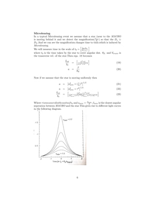 Microlensing.
In a typical Microlensing event we assume that a star (near to the MACHO
is moving behind it and we detect the magniﬁcation(Itot
I0
) so that the Ds
DL.And we can see the magniﬁcation changes time to time,which is induced by
Microlensing.
We will measure time in the scale of t0 = θE DL
Vtrans.
where t0 is the time taken by the star to cover angular dist. θE. and Vtrans is
the transverse vel. of the star.Then eqn. 18 becomes
Itot
I0
= a2
+2
a(a2+4)1/2 (19)
a =
β
θE
(20)
Now if we assume that the star is moving uniformly then
a = a2
min + ( t
t0
)2 1/2
(21)
a = a2
min + τ2 1/2
(22)
Itot
I0
= (a2
min+τ2
)+2
(a2
min+τ2)1/2(a2
min+τ2)+4)1/2 (23)
Where τismeasuredintheunitsoft0 and amin = βmin
θ .βmin is the closest angular
seperation between MACHO and the star.This gives rise to diﬀerent light curves
in the following diagram.
6
 