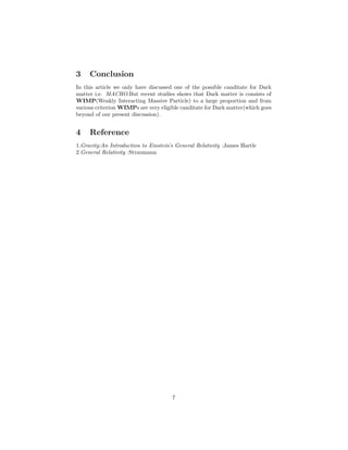 3 Conclusion
In this article we only have discussed one of the possible canditate for Dark
matter i,e. MACHO.But recent studies shows that Dark matter is consists of
WIMP(Weakly Interacting Massive Particle) to a large proportion and from
various criterion WIMPs are very eligible canditate for Dark matter(which goes
beyond of our present discussion).
4 Reference
1.Gravity:An Introduction to Einstein’s General Relativity :James Hartle
2.General Relativity :Straumann
7
 