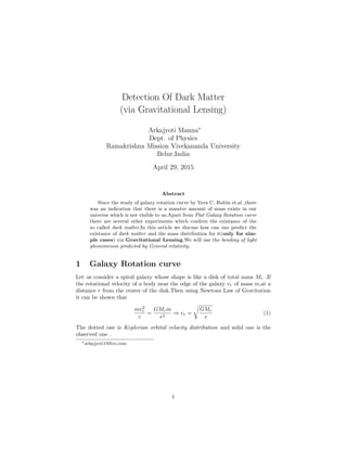Detection Of Dark Matter
(via Gravitational Lensing)
Arkajyoti Manna∗
Dept. of Physics
Ramakrishna Mission Vivekananda University
Belur,India
April 29, 2015
Abstract
Since the study of galaxy rotation curve by Vera C. Rubin et.al ,there
was an indication that there is a massive amount of mass exists in our
universe which is not visible to us.Apart from Flat Galaxy Rotation curve
there are several other experiments which conﬁrm the existance of the
so called dark matter.In this article we discuss how can one predict the
existance of dark matter and the mass distribution for it(only for sim-
ple cases) via Gravitational Lensing.We will use the bending of light
phenomenon predicted by General relativity.
1 Galaxy Rotation curve
Let us consider a spiral galaxy whose shape is like a disk of total mass Mr .If
the rotational velocity of a body near the edge of the galaxy vr of mass m,at a
distance r from the center of the disk.Then using Newtons Law of Gravitation
it can be shown that
mv2
r
r
=
GMrm
r2
⇒ vr =
GMr
r
(1)
The dotted one is Keplerian orbital velocity distribution and solid one is the
observed one .
∗arkajyoti1@live.com
1
 