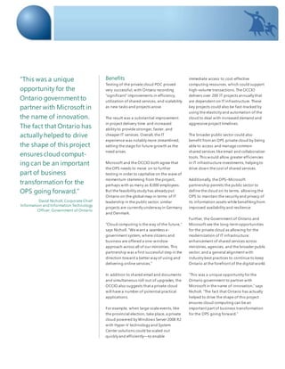 Benefits
Testing of the private cloud POC proved
very successful, with Ontario recording
“significant” improvements in efficiency,
utilization of shared services, and scalability
as new tasks and projects arose.
The result was a substantial improvement
in project delivery time and increased
ability to provide stronger, faster, and
cheaper IT services. Overall, the IT
experience was notably more streamlined,
setting the stage for future growth as the
need arises.
Microsoft and the OCCIO both agree that
the OPS needs to move on to further
testing in order to capitalize on the wave of
momentum stemming from the project,
perhaps with as many as 8,000 employees.
But the feasibility study has already put
Ontario on the global map in terms of IT
leadership in the public sector; similar
projects are currently underway in Germany
and Denmark.
“Cloud computing is the way of the future,”
says Nicholl. “We want a seamless e-
government system, where citizens and
business are offered a one-window
approach across all of our ministries. This
partnership was a first successful step in the
direction toward a better way of using and
delivering online services.”
In addition to shared email and documents
and simultaneous roll-out of upgrades, the
OCCIO also suggests that a private cloud
will have a number of potential practical
applications.
For example, when large-scale events, like
the provincial election, take place, a private
cloud powered by Windows Server 2008 R2
with Hyper-V technology and System
Center solutions could be scaled out
quickly and efficiently—to enable
immediate access to cost-effective
computing resources, which could support
high-volume transactions. The OCCIO
delivers over 200 IT projects annually that
are dependent on IT infrastructure. These
key projects could also be fast-tracked by
using the elasticity and automation of the
cloud to deal with increased demand and
aggressive project timelines.
The broader public sector could also
benefit froman OPS private cloud by being
able to access and manage common
shared services like email and collaboration
tools. This would allow greater efficiencies
in IT infrastructure investments, helpingto
drive down the cost of shared services.
Additionally, the OPS–Microsoft
partnership permits the public sector to
define the cloud on its terms, allowing the
OPS to maintain the security and privacy of
its information assets while benefitingfrom
improved availability and resilience.
Further, the Government of Ontario and
Microsoft see the long-termopportunities
for the private cloud as allowing for the
modernization of IT infrastructure;
enhancement of shared services across
ministries, agencies, and the broader public
sector; and a general alignment with
industry best practices to continue to keep
Ontario at the forefront of the digital world.
“This was a unique opportunity for the
Ontario government to partner with
Microsoft in the name of innovation,” says
Nicholl. “The fact that Ontario has actually
helped to drive the shape of this project
ensures cloud computing can be an
important part of business transformation
for the OPS going forward.”
“This was a unique
opportunity for the
Ontario governmentto
partner with Microsoft in
the name of innovation.
The fact that Ontario has
actually helpedto drive
the shape of this project
ensures cloud comput-
ing can be an important
part of business
transformation for the
OPS going forward.”
David Nicholl, Corporate Chief
Information and Information Technology
Officer, Government of Ontario
 