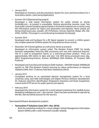 • January 2012
Developed an Inventory and documentation System for Guns and Ammunitions for a
local police station. (Java Swing Application)
• Summer 2013 (Open/evolving project)
Developed a web based information system for public schools as charity
(smiles88.com – at present is unavailable. Hosting sponsorship resumes June). Two
local public schools (totalling approximately 6 thousand students) are currently using
the information system for report card generation and statistics. More schools are
being invited every year. (JavaEE, JSF, Primefaces, Tomcat, Glassfish, MySql, JPA, CSS,
HTML, XHTML; This project is currently being translated into Reactjs)
• Summer 2014
Developed code and hardware for a RC Signal repeater to convert a 2.4GHz system
into a higher powered 433MHz system for long distance drone control.
• December 2014 (Existing/there are still active clients at present)
Developed an information system called 'The Random Project (TRP)' for locally
financed sweepstakes featuring SMS processing and real time statistical features.
The IS is sold to prospective clients as a one-time-purchase product. There are
approximately 500 clients to date and over 3.5k SMS being processed every day.
(MCU Programming-Arduino, Simcom SIM900a/d GSM Modules, AT Protocol, SMS
Protocol)
• Developed and manufactured hardware (GSM modules - SIMCOM Models SIM900a/d)
specific to TRP (The Random Project) ensuring its robust performance on features
related to SMS. Over 75 devices have been released to clients.
• January 2015
Completed working on an automated election management system for a local
university using Java Web technologies and Digital Persona Software development
kit. Features: biometric identification (fingerprint extraction and facial recognition),
custom built HTTP server for public queries and reports.
• February 2016
Developed the information system for a local network-marketing firm, Radlab Access
Marketing (radlabaccess.com – site inactive. Client has been prevented to operate by
the SEC. See my Github account for the source.)
Team-based Software development projects:
• Tecnuvation IT Solutions (June 2011- Dec. 2015):
◦ Built the scheduling module for a local college's School Management Information
System (SMIS) under a web framework (JavaEE related).
3/4
 