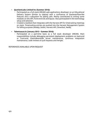 • QuotientLabs Limited Inc (Summer 2016):
◦ Participated as a Full stack (MEAN) web applications developer on an Educational
Delivery System (Similar to Udemy) with a confluence of Stackoverflow-like
features and a subsystem for billing calls. Mainly contributed to writing some
modules on the API, front-end CSS and layout. Also participated in the technology
setup and selection.
◦ Created a slackbot that integrates with the Harvest API for timetracking meetings
on stack. Timetracking entries are pushed into the Harvest Management System
for billing purposes (Nodejs, botkit, Harvest API, Cleverbot, Nedb).
• Talentsauce.io (January 2015 – Summer 2016):
◦ Participated on a part-time basis as a full stack developer (MEAN). Main
responsibilities include debugging persistent deployment problems on back-end
or front-end, ElasticBeanstalk server maintenance, continous integration
maintenance, code reviews on pull requests and merges.
REFERENCES AVAILABLE UPON REQUEST
4/4
 