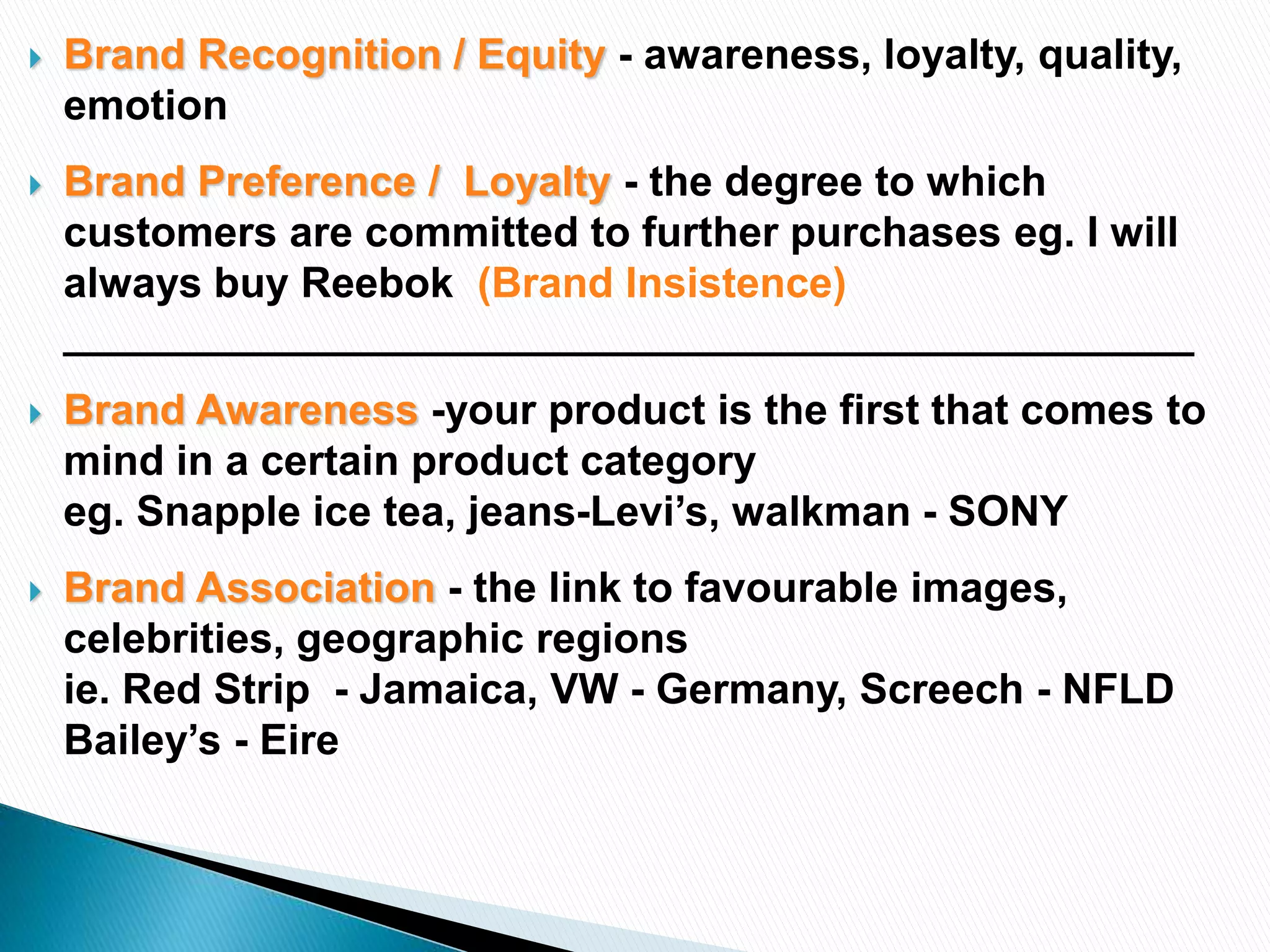  Brand Recognition / Equity - awareness, loyalty, quality,
emotion
 Brand Preference / Loyalty - the degree to which
customers are committed to further purchases eg. I will
always buy Reebok (Brand Insistence)
________________________________________________
 Brand Awareness -your product is the first that comes to
mind in a certain product category
eg. Snapple ice tea, jeans-Levi’s, walkman - SONY
 Brand Association - the link to favourable images,
celebrities, geographic regions
ie. Red Strip - Jamaica, VW - Germany, Screech - NFLD
Bailey’s - Eire
 