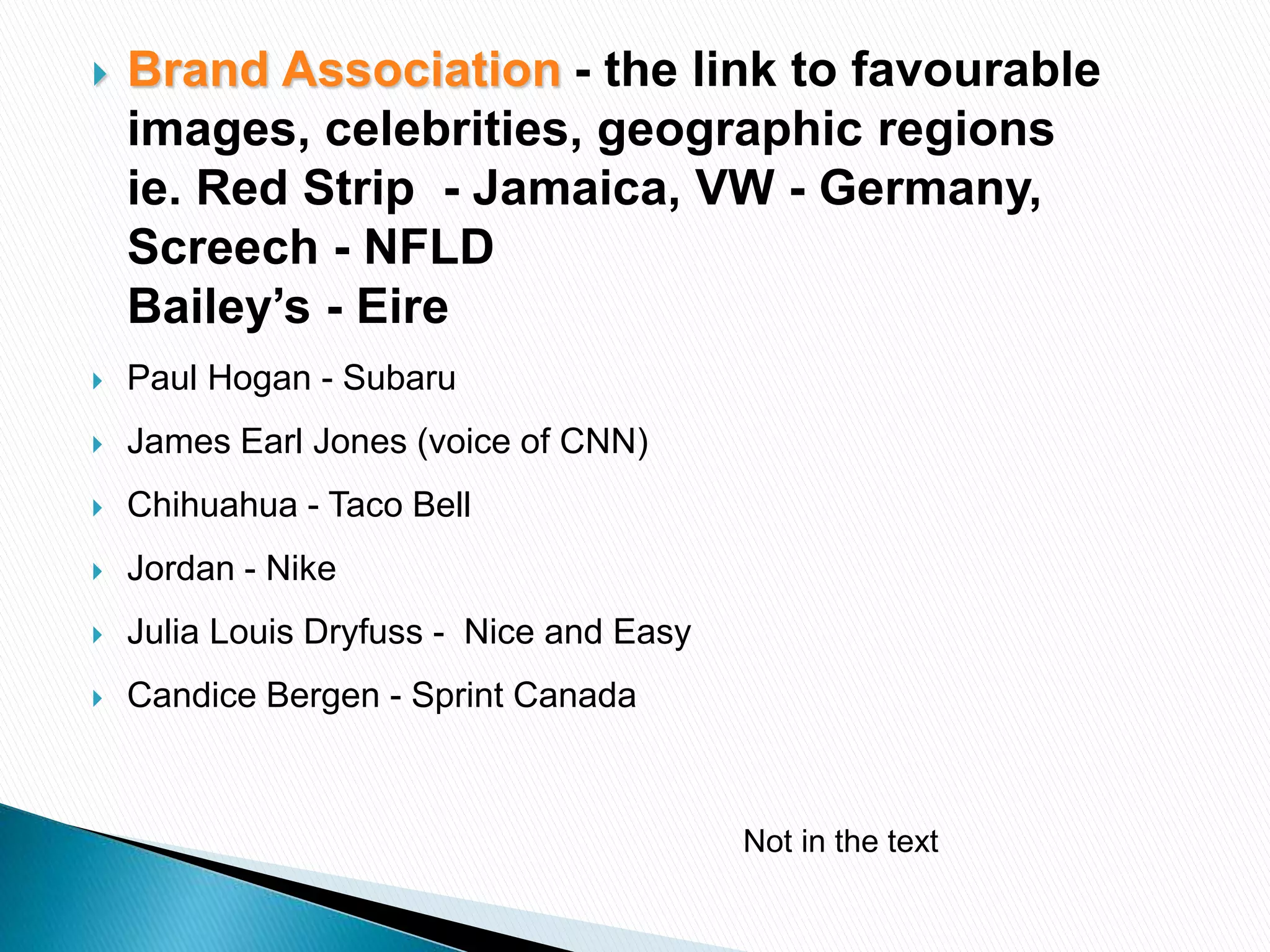  Brand Association - the link to favourable
images, celebrities, geographic regions
ie. Red Strip - Jamaica, VW - Germany,
Screech - NFLD
Bailey’s - Eire
 Paul Hogan - Subaru
 James Earl Jones (voice of CNN)
 Chihuahua - Taco Bell
 Jordan - Nike
 Julia Louis Dryfuss - Nice and Easy
 Candice Bergen - Sprint Canada
Not in the text
 