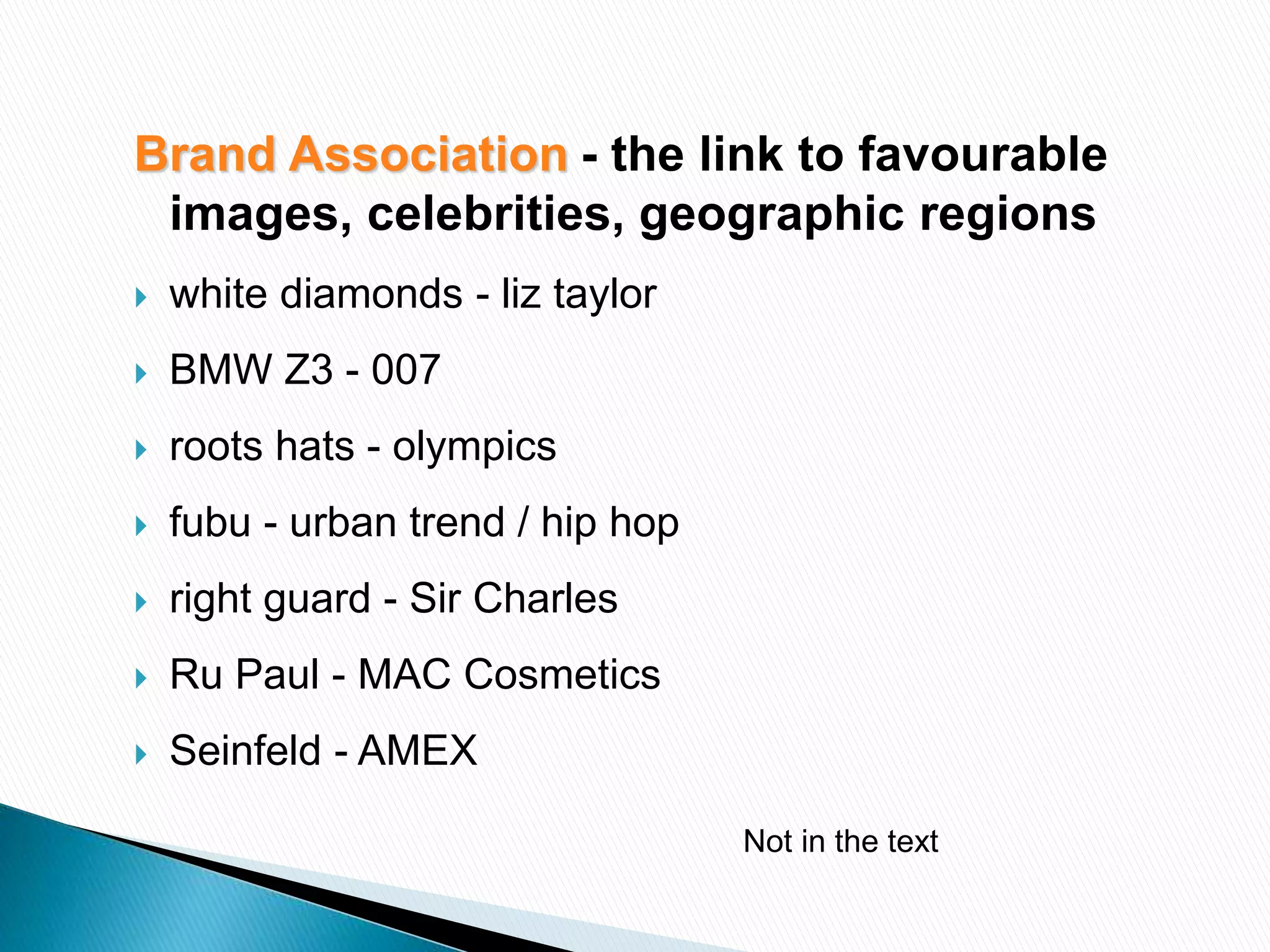 Brand Association - the link to favourable
images, celebrities, geographic regions
 white diamonds - liz taylor
 BMW Z3 - 007
 roots hats - olympics
 fubu - urban trend / hip hop
 right guard - Sir Charles
 Ru Paul - MAC Cosmetics
 Seinfeld - AMEX
Not in the text
 