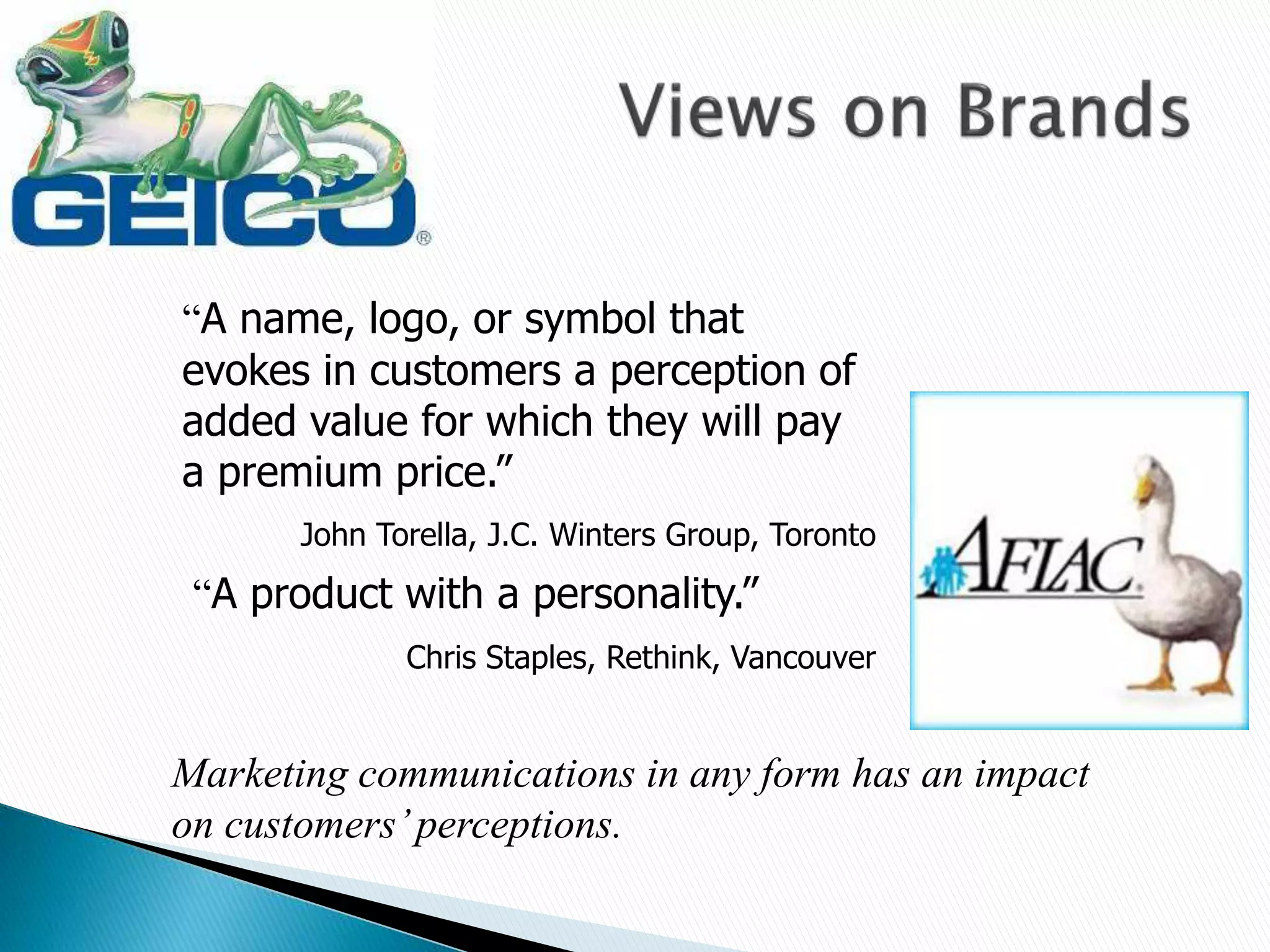 “A name, logo, or symbol that
evokes in customers a perception of
added value for which they will pay
a premium price.”
John Torella, J.C. Winters Group, Toronto
“A product with a personality.”
Chris Staples, Rethink, Vancouver
Marketing communications in any form has an impact
on customers’perceptions.
 