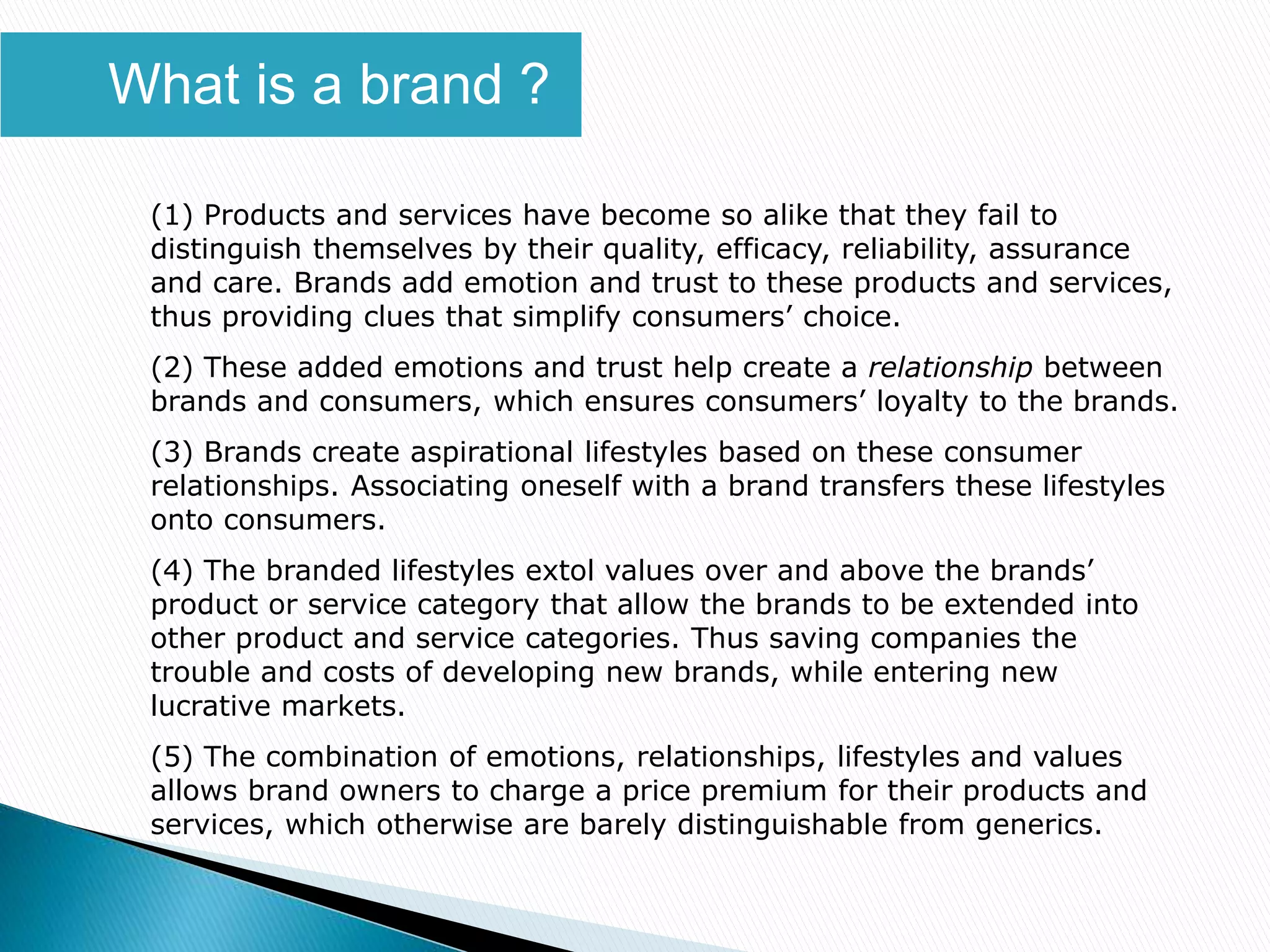 (1) Products and services have become so alike that they fail to
distinguish themselves by their quality, efficacy, reliability, assurance
and care. Brands add emotion and trust to these products and services,
thus providing clues that simplify consumers’ choice.
(2) These added emotions and trust help create a relationship between
brands and consumers, which ensures consumers’ loyalty to the brands.
(3) Brands create aspirational lifestyles based on these consumer
relationships. Associating oneself with a brand transfers these lifestyles
onto consumers.
(4) The branded lifestyles extol values over and above the brands’
product or service category that allow the brands to be extended into
other product and service categories. Thus saving companies the
trouble and costs of developing new brands, while entering new
lucrative markets.
(5) The combination of emotions, relationships, lifestyles and values
allows brand owners to charge a price premium for their products and
services, which otherwise are barely distinguishable from generics.
What is a brand ?
 