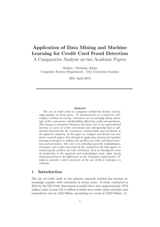 Application of Data Mining and Machine
Learning for Credit Card Fraud Detection
A Comparative Analysis on two Academic Papers
Author: Christian Adom
Computer Science Department , City University London
26th April 2015
Abstract
The use of credit cards as a payment method has become increas-
ingly popular in recent years. As advancements in e-commerce tech-
nologies continue to emerge, consumers are increasingly taking advan-
tage of the convenience and ﬂexibility oﬀered by credit card purchases.
This change in consumer behaviour has given rise to an unprecedented
increase in cases of credit card frauds and subsequently lead to sub-
stantial ﬁnancial loss for consumers, issuing banks and merchants in
the payments industry. In this paper we compare and discuss two aca-
demic research papers that attempt to apply data mining and machine
learning techniques to address the problem of credit card fraud detec-
tion and prevention. Our aim is to critically assess the methodologies,
techniques and results presented by the researchers for both papers in
countering the problem of credit card fraud. Next we identify the areas
of similarities in the approach and methodologies used, while clearly
delineating between the diﬀerences in the techniques implemented. Fi-
nally we provide a short excursion of the use of these techniques in
industry.
1 Introduction
The use of credit cards as the primary payment method has become in-
creasingly popular with consumers in recent years. A study conducted in
2014 by the UK Cards Association revealed there were approximately 175.6
million cards in issue (55.4 million of which were credit cards) and that card
expenditure rose by £0.6 billion, amounting to a total of £49.0 billion. [1]
1
 