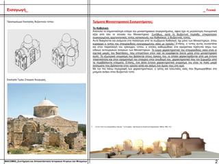 Τμήματα Μοναστηριακού Συγκροτήματος:
Το Καθολικό:
Αποτελεί το σημαντικότερο κτίσμα του μοναστηριακού συγκροτήματος, αφού έχει τη μεγαλύτερη πνευματική
αξία από όλο το σύνολο του Μοναστηριού. Συνήθως, κατά τη Βυζαντινή περίοδο, επικρατούσε
συγκεκριμένος αρχιτεκτονικός τύπος κατασκευής του Καθολικού, ο Βυζαντινός τύπος.
Αυτό διακρίνεται και ανάμεσα στα παλιότερα από τα σωζόμενα Καθολικά, όχι μόνο των Μοναστηριών, όπου
κυριαρχεί ο τύπος του σταυροειδούς εγγεγραμμένου ναού με τρούλο.7 Επίσης, ο τύπος αυτός συναντάται
και στην παραλλαγή του τρίκογχου τύπου, ο οποίος καθιερώθηκε στα αγιορείτικα πρότυπα λόγω των
ειδικών λειτουργικών αναγκών των Μοναστηριών. Το κύριο χαρακτηριστικό του σταυροειδούς ναού είναι οι
σχετικά μικρές του διαστάσεις, που επιτρέπουν στον ναό να εγγράφεται άνετα μέσα στην μοναστηριακή
αυλή. Το εξωτερικό γνώρισμα του βρίσκεται στους όγκους του, οι οποίοι χαρακτηρίζονται από μια έντονη
πλαστικότητα και στον σχηματισμό του σταυρού στην ανωδομή του, χαρακτηριστικό που τον ξεχωρίζει από
τα περιβάλλοντα κτίσματα. Επίσης, ένα άλλο έντονο χαρακτηριστικό γνώρισμα του είναι τα πολύ μικρά
ανοίγματα που βρίσκονται στον τρούλο αλλά και ακόμη ένα όμοιο τους στο ιερό.
Με την πιο πάνω περιγραφή των χαρακτηριστικών, ο τρίτος και τελευταίος ναός που δημιουργήθηκε στο
μνημείο ανήκει στον Βυζαντινό τύπο.
2
Εισαγωγή_ _ Γενικά
Προσομοίωμα Εκκλησίας Βυζαντινού τύπου:
Εκκλησία Τιμίου Σταυρού Ανώγυρας:
7. Για τον τύπο του σταυροειδούς ναού βλ. Γ.Α.Σωτηρίου, Χριστιανική και Βυζαντινή Αρχαιολογία, Αθήναι 1962, 412
MACOM02_Συντήρηση και Αποκατάσταση Ιστορικών Κτιρίων και Μνημείων
 