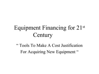 Equipment Financing for 21st
Century
“ Tools To Make A Cost Justification
For Acquiring New Equipment “
 