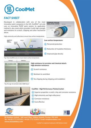 Developed in collaboration with one of the most
innovative paint companies in the UK, CoolMet®
not only
uses an innovative PVDF paint system, its application
method is also novel which provides it with high strength
and resistance to scratch, chipping and other mechanical
abuse.
High emissivity and reﬂectance ensure low surface temperature.
Fig: How CoolMet acts to ensure lower surface temperature
FACT SHEET
BS Stainless Limited - 360 Leach Place, Walton Summit, Preston, PR5 8AS
Tel: +44 (0) 1772 337555 | +44 (0) 1772 313010 | Email: info@bsstainless.com
www.bsstainless.com
Low surface temperature:
Reduction of insulation thickness
Personnel protection
Improved pipe density
High resistance to corrosion and chemical attach:
High abrasion resistance:
Resistant to sand blast
Scratch resistance
No chipping during shipping and installation
CoolMet - High Performance Painted Jacket:
Corrosion resistance
High emissivity and high reﬂectance
Cost eﬀective
Superior properties: scratch, chip and corrosion resistance
Fig: No sign of corrosion after 1000 hours
CoolMet®
is a registered trademark of BS Stainless Limted
 