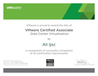 PAT GELSINGER, CHIEF EXECUTIVE OFFICER
VMware is proud to award the title of
VMware Certiﬁed Associate
Data Center Virtualization
to
in recognition of successful completion
of all certification requirements
CERTIFICATION DATE:
CANDIDATE ID:
VERIFICATION CODE:
Validate certificate authenticity: vmware.com/go/verifycert
Ali Ijaz
January 3, 2014
VMW-01314038C-00436760
12751805-9E9F-1B5D8EA40B98
 