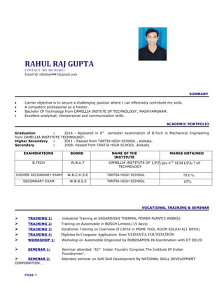 RAHUL RAJ GUPTA
CONTACT NO: 8013638621
Email-id: rahulraj4443@gmail.com
SUMMARY
• Carrier objective is to secure a challenging position where I can effectively contribute my skills.
• A competent professional as a fresher.
• Bachelor Of Technology from CAMELLIA INSTUTE OF TECHNOLOGY’, MADHYAMGRAM.
• Excellent analytical, interpersonal and communication skills.
ACADEMIC PORTFOLIO
Graduation : 2014 - Appeared in 6th
semester examination of B.Tech in Mechanical Engineering
from CAMELLIA INSTITUTE TECHNOLOGY.
Higher Secondary : 2011 - Passed from TANTIA HIGH SCHOOL , Kolkata.
Secondary : 2009- Passed from TANTIA HIGH SCHOOL ,Kolkata.
EXAMINATIONS BOARD NAME OF THE
INSTITUTE
MARKS OBTAINED
B.TECH W.B.U.T CAMELLIA INSTITUTE OF
TECHNOLOGY
UPTUpto 6TH
SEM GPA-7.69
HIGHER SECONDARY EXAM W.B.C.H.S.E TANTIA HIGH SCHOOL 70.6 %
SECONDARY EXAM W.B.B.S.E TANTIA HIGH SCHOOL 65%
VOCATIONAL TRAINING & SEMINAR
 TRAINING 1: Industrial Training at SAGARDIGHI THERMAL POWER PLANT(3 WEEKS)
 TRAINING 2: Training on Automobile in BOSCH Limited.(15 days)
 TRAINING 3: Vocational Training on Overview of CATIA in MSME TOOL ROOM KOLKATA(1 WEEK)
 TRAINING 4: Diploma In Computer Application from VEDANTA FOUNDATION
 WORKSHOP 1: Workshop on Automobile Organized by ROBOSAPIEN IN Coordination with IIT DELHI
 SEMINAR 1: Seminar attended ‘61st
Indian Foundry Congress The Institute Of Indian
Foundrymen’.
 SEMINAR 2: Attended seminar on Soft Skill Development By NATIONAL SKILL DEVELOPMENT
CORPORATION.
PAGE 1
 
